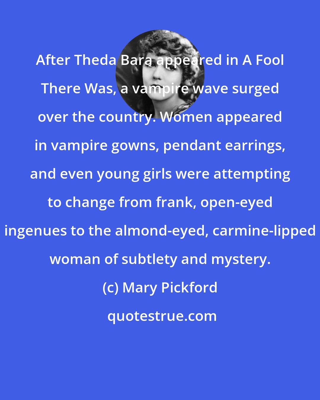Mary Pickford: After Theda Bara appeared in A Fool There Was, a vampire wave surged over the country. Women appeared in vampire gowns, pendant earrings, and even young girls were attempting to change from frank, open-eyed ingenues to the almond-eyed, carmine-lipped woman of subtlety and mystery.