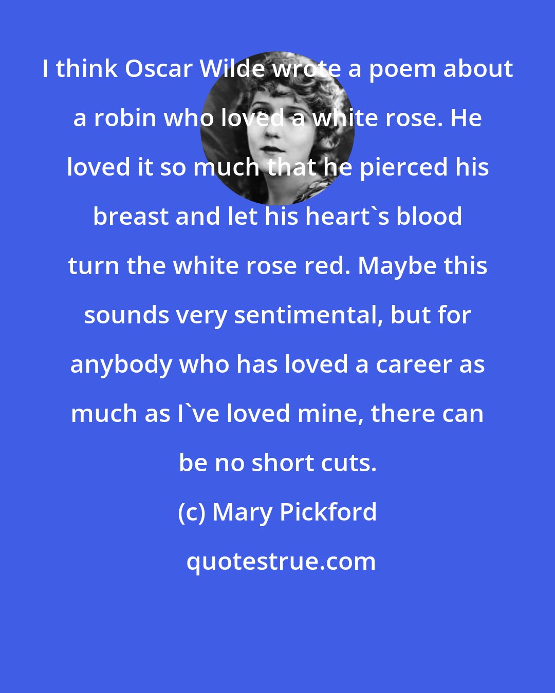 Mary Pickford: I think Oscar Wilde wrote a poem about a robin who loved a white rose. He loved it so much that he pierced his breast and let his heart's blood turn the white rose red. Maybe this sounds very sentimental, but for anybody who has loved a career as much as I've loved mine, there can be no short cuts.