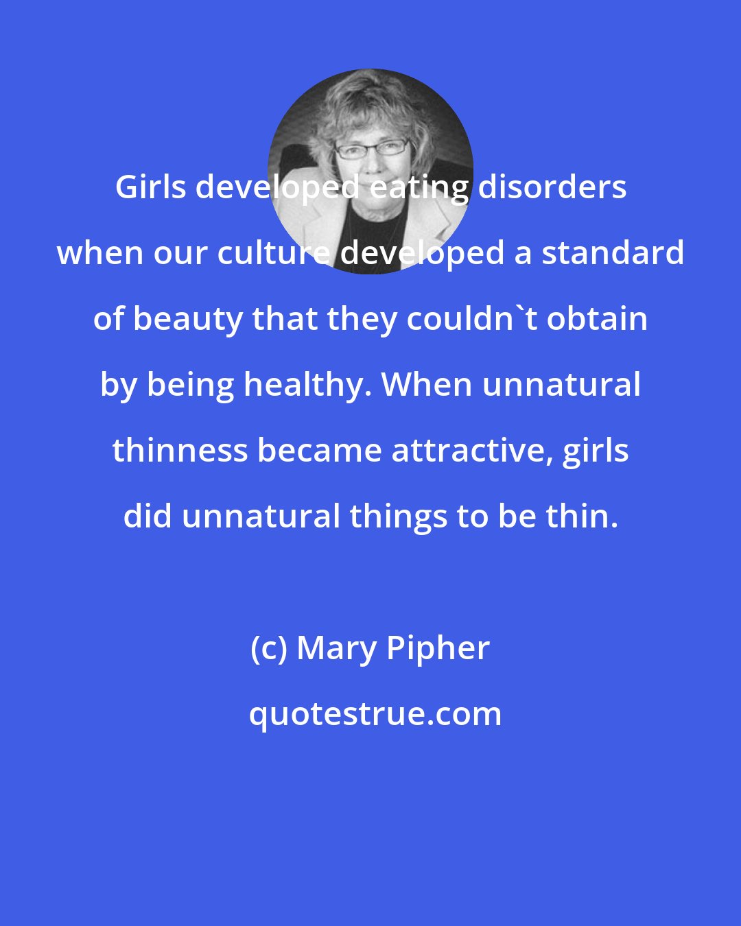 Mary Pipher: Girls developed eating disorders when our culture developed a standard of beauty that they couldn't obtain by being healthy. When unnatural thinness became attractive, girls did unnatural things to be thin.
