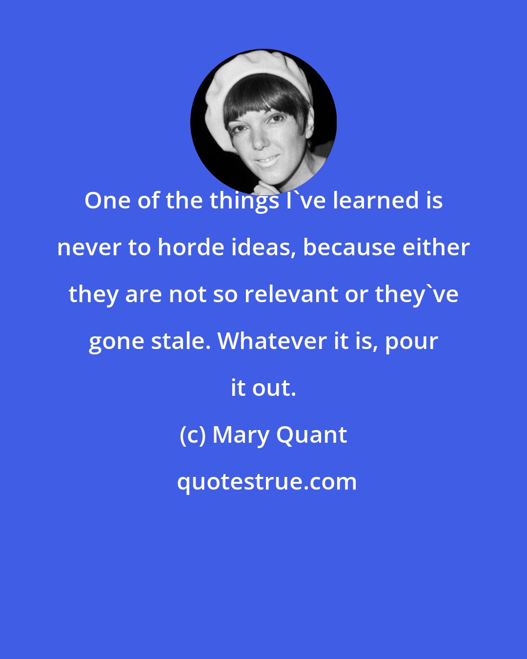 Mary Quant: One of the things I've learned is never to horde ideas, because either they are not so relevant or they've gone stale. Whatever it is, pour it out.