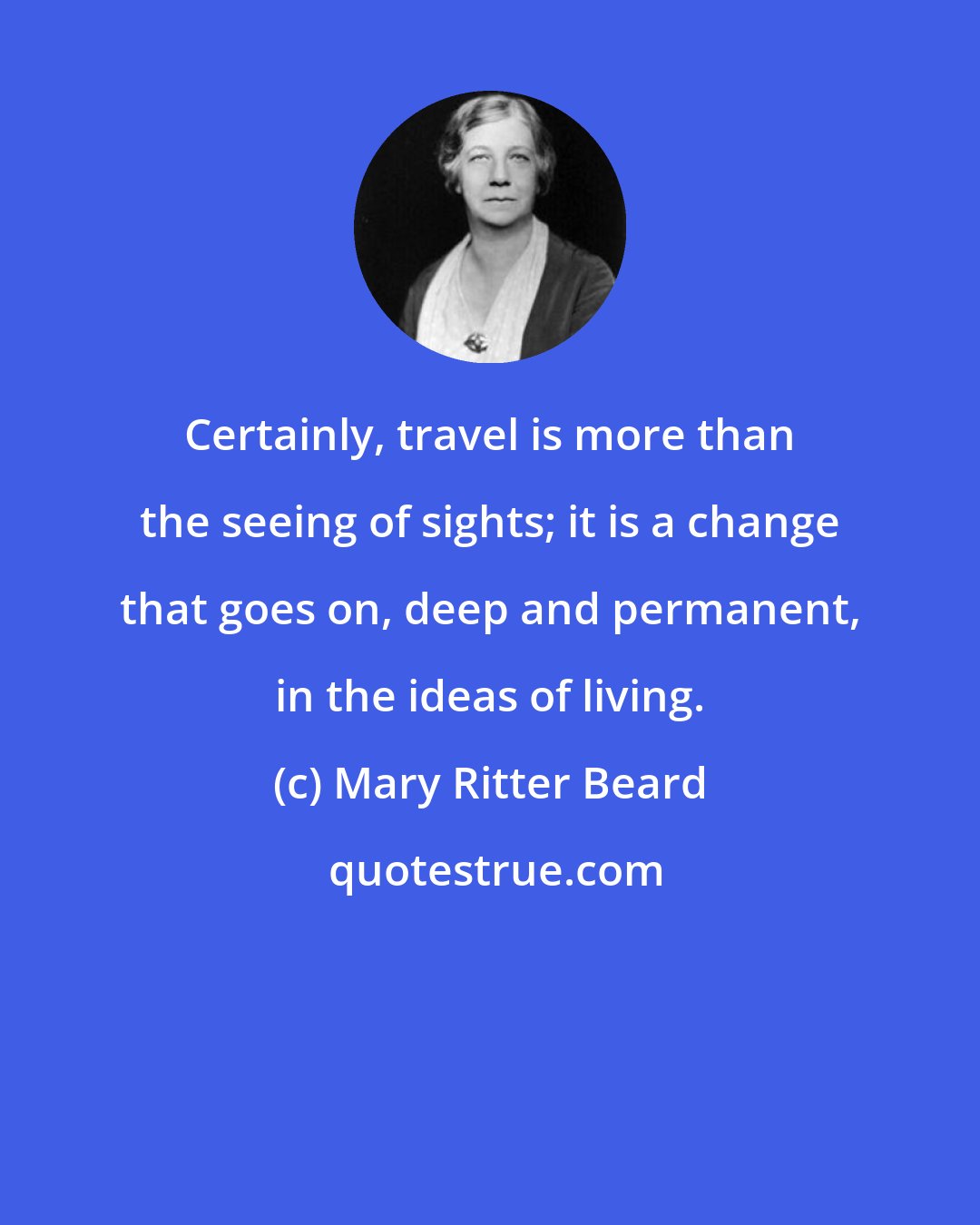 Mary Ritter Beard: Certainly, travel is more than the seeing of sights; it is a change that goes on, deep and permanent, in the ideas of living.