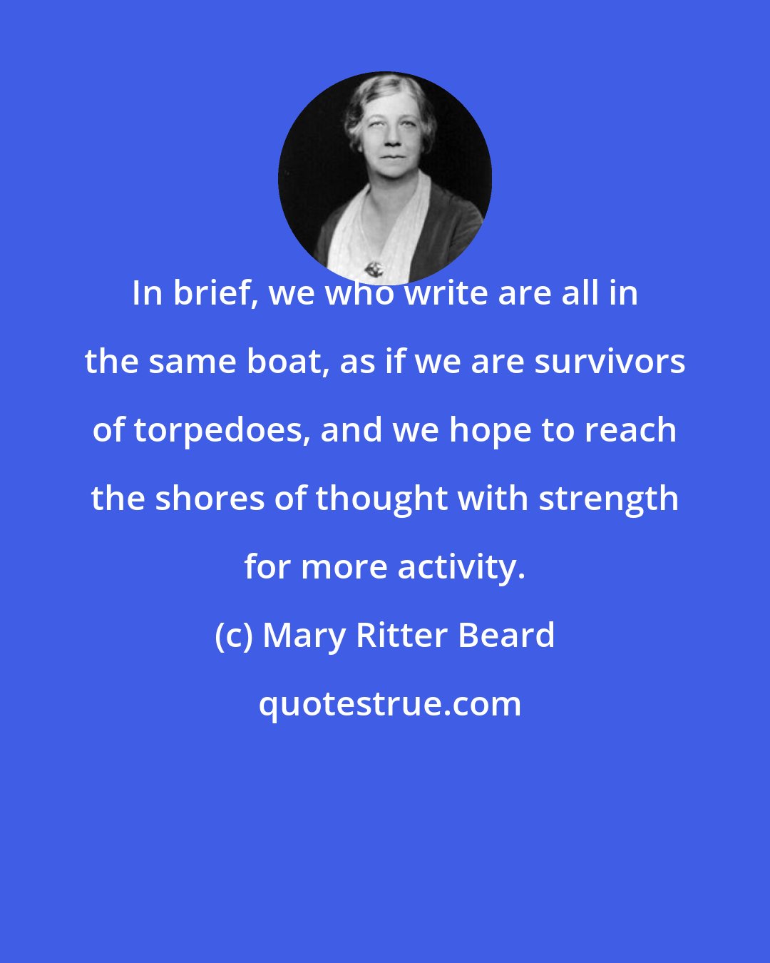 Mary Ritter Beard: In brief, we who write are all in the same boat, as if we are survivors of torpedoes, and we hope to reach the shores of thought with strength for more activity.