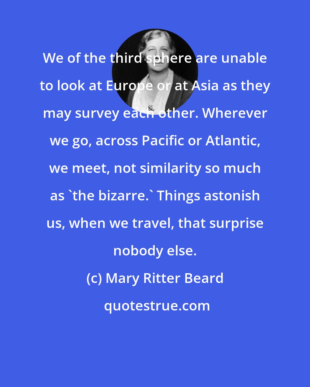 Mary Ritter Beard: We of the third sphere are unable to look at Europe or at Asia as they may survey each other. Wherever we go, across Pacific or Atlantic, we meet, not similarity so much as 'the bizarre.' Things astonish us, when we travel, that surprise nobody else.
