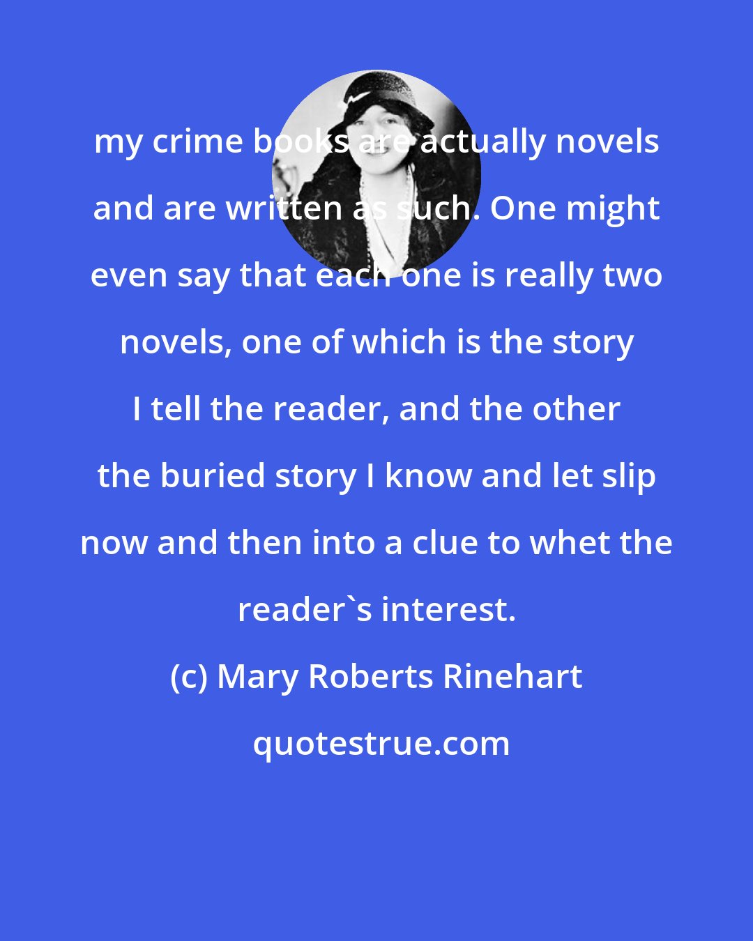 Mary Roberts Rinehart: my crime books are actually novels and are written as such. One might even say that each one is really two novels, one of which is the story I tell the reader, and the other the buried story I know and let slip now and then into a clue to whet the reader's interest.