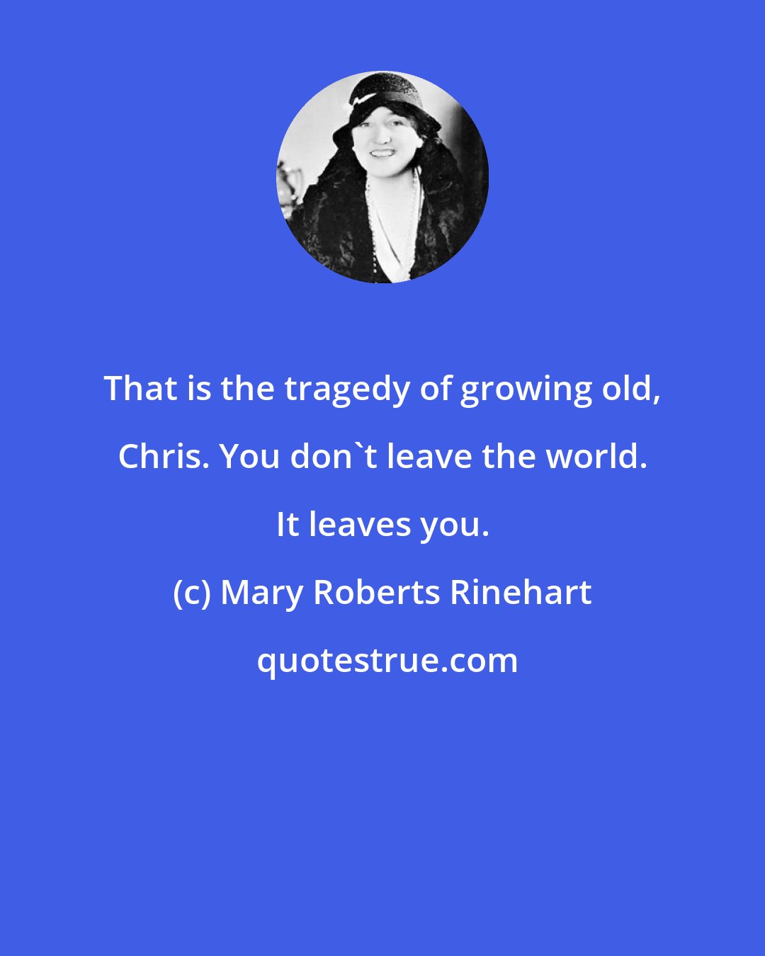 Mary Roberts Rinehart: That is the tragedy of growing old, Chris. You don't leave the world. It leaves you.