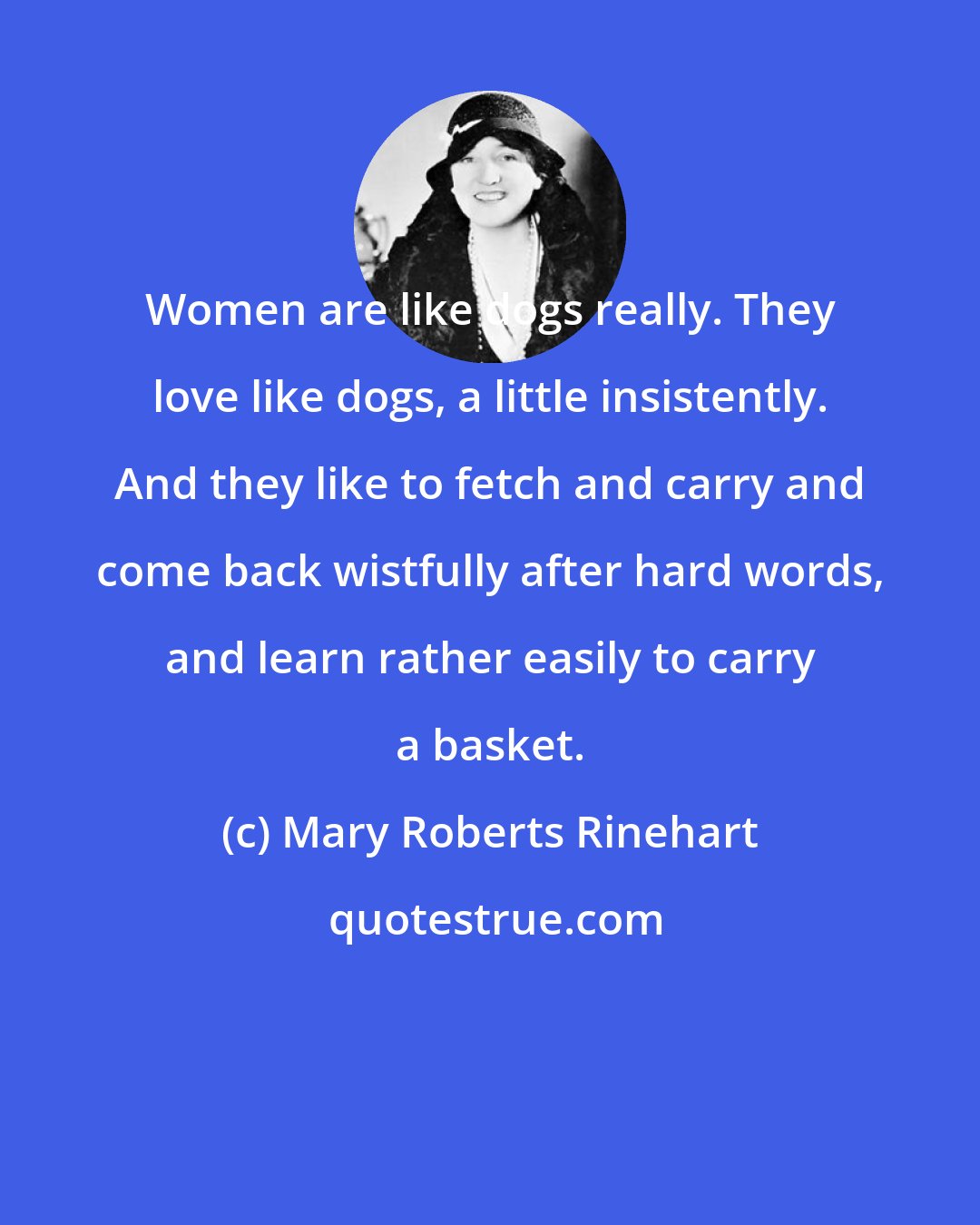 Mary Roberts Rinehart: Women are like dogs really. They love like dogs, a little insistently. And they like to fetch and carry and come back wistfully after hard words, and learn rather easily to carry a basket.