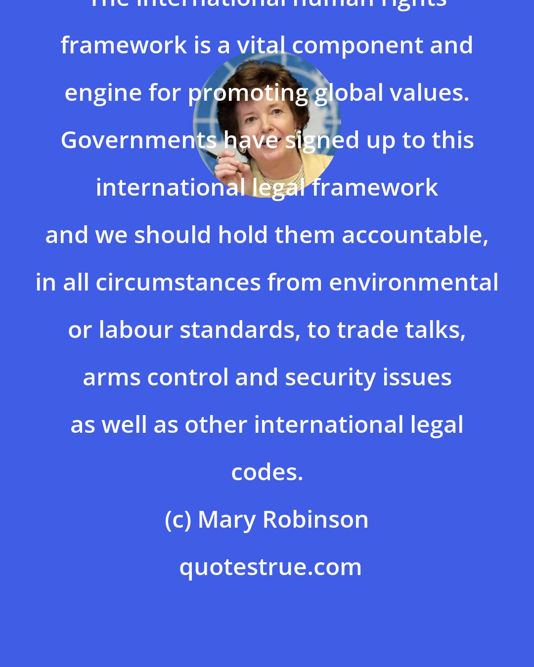 Mary Robinson: The international human rights framework is a vital component and engine for promoting global values. Governments have signed up to this international legal framework and we should hold them accountable, in all circumstances from environmental or labour standards, to trade talks, arms control and security issues as well as other international legal codes.