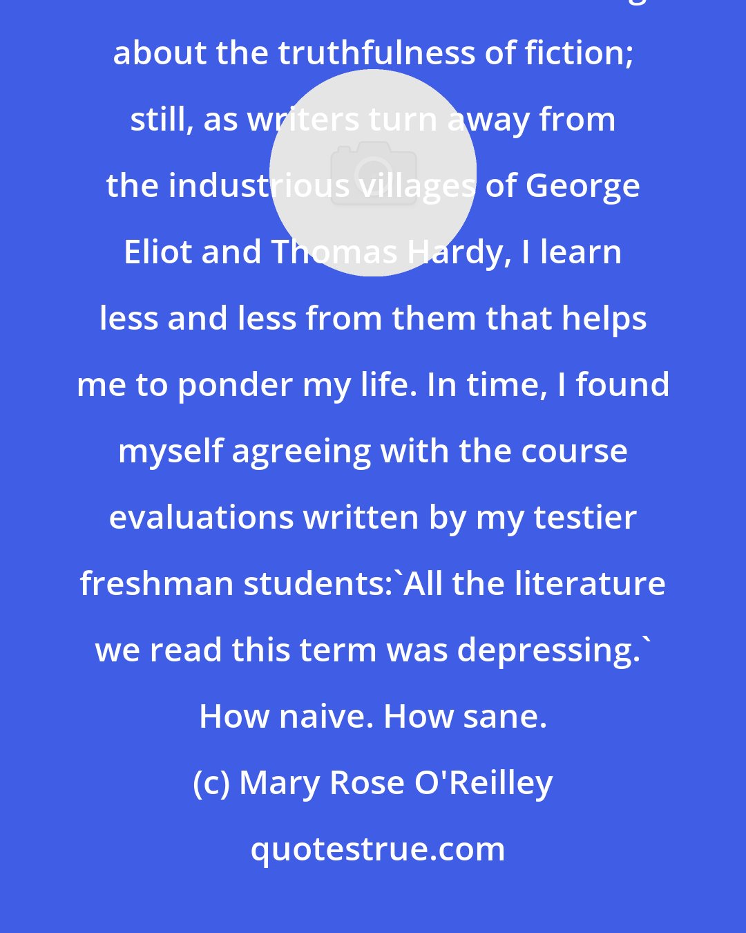 Mary Rose O'Reilley: I would not have majored in English and gone on to teach literature had I not been able to construct a counterargument about the truthfulness of fiction; still, as writers turn away from the industrious villages of George Eliot and Thomas Hardy, I learn less and less from them that helps me to ponder my life. In time, I found myself agreeing with the course evaluations written by my testier freshman students:'All the literature we read this term was depressing.' How naive. How sane.