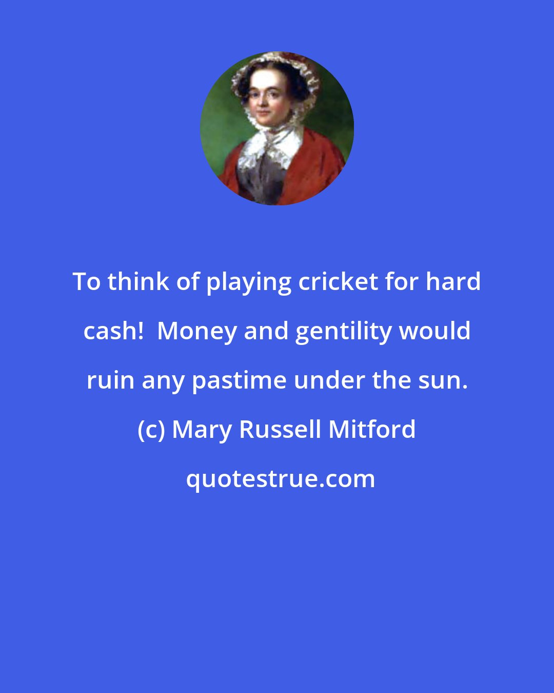 Mary Russell Mitford: To think of playing cricket for hard cash!  Money and gentility would ruin any pastime under the sun.