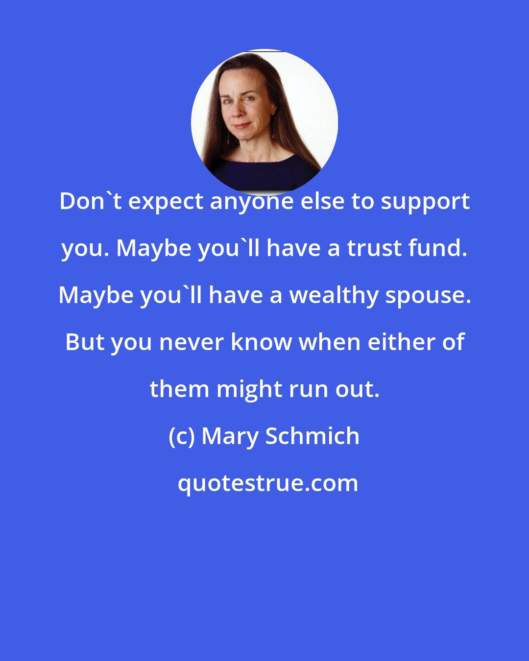 Mary Schmich: Don't expect anyone else to support you. Maybe you'll have a trust fund. Maybe you'll have a wealthy spouse. But you never know when either of them might run out.