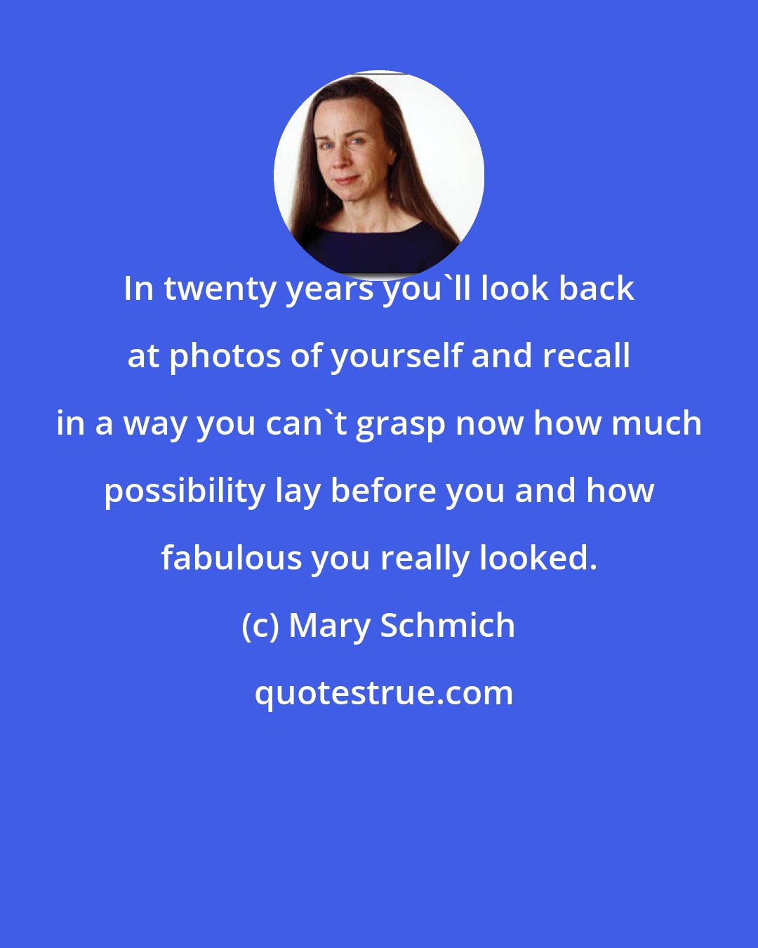 Mary Schmich: In twenty years you'll look back at photos of yourself and recall in a way you can't grasp now how much possibility lay before you and how fabulous you really looked.