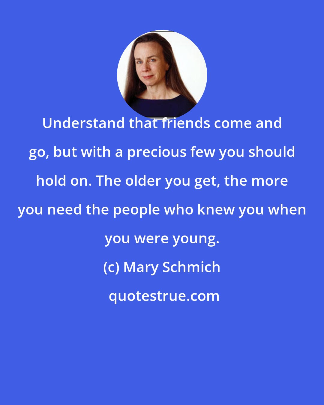 Mary Schmich: Understand that friends come and go, but with a precious few you should hold on. The older you get, the more you need the people who knew you when you were young.