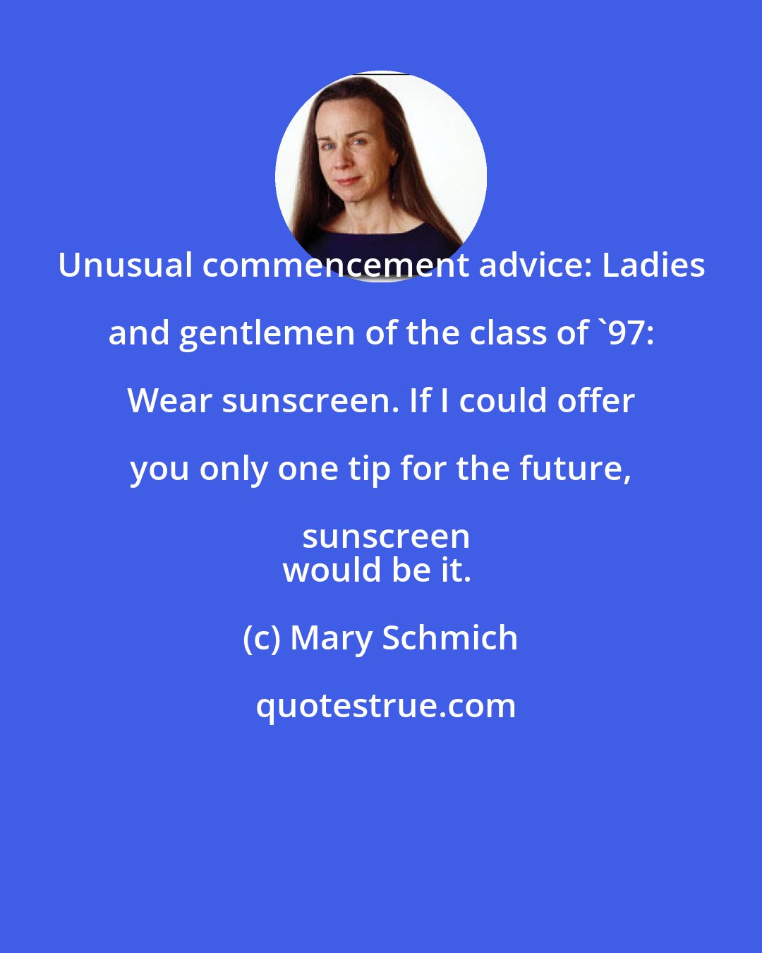 Mary Schmich: Unusual commencement advice: Ladies and gentlemen of the class of '97: Wear sunscreen. If I could offer you only one tip for the future, sunscreen
would be it.