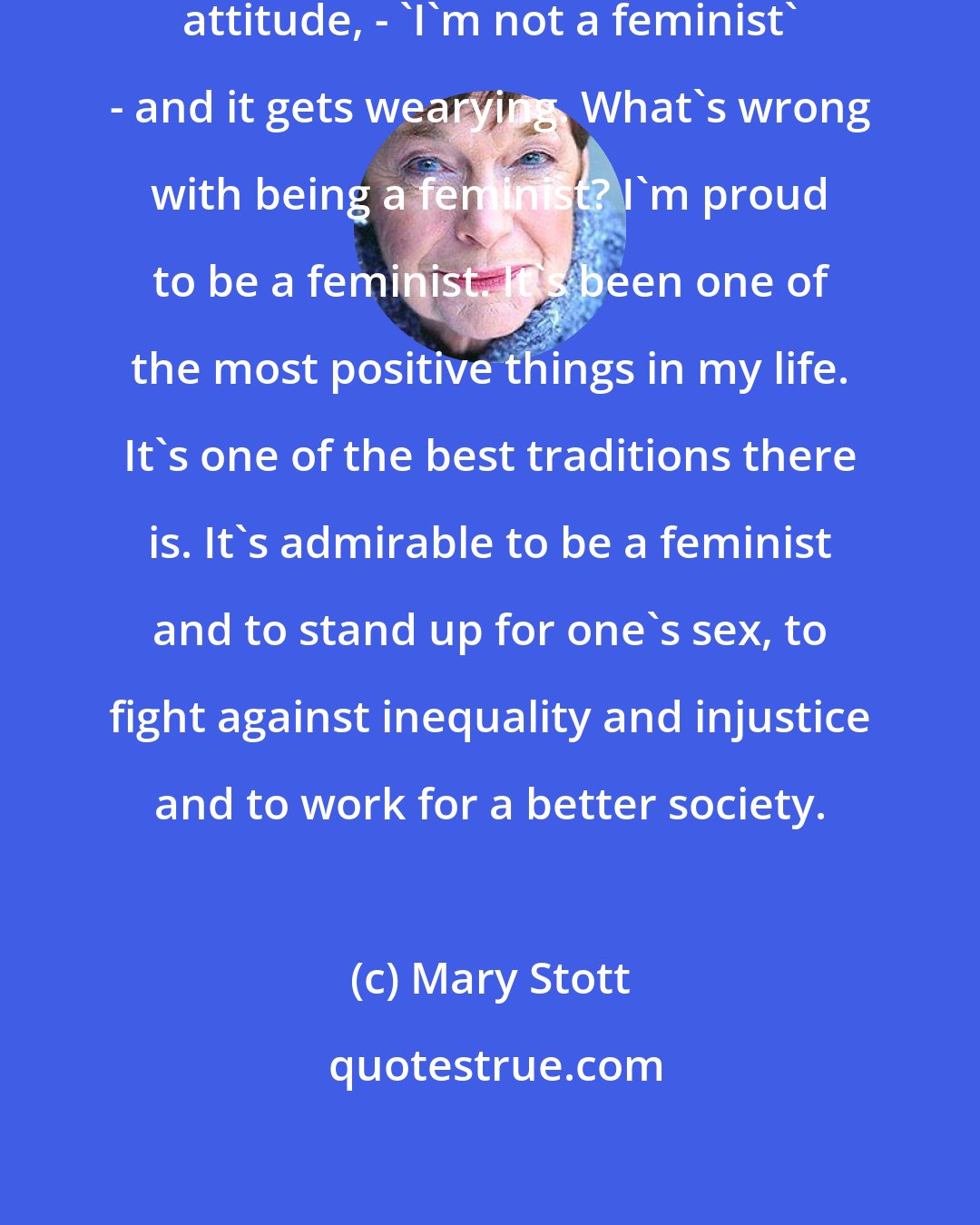 Mary Stott: A lot of women seem to have a similar attitude, - 'I'm not a feminist' - and it gets wearying. What's wrong with being a feminist? I'm proud to be a feminist. It's been one of the most positive things in my life. It's one of the best traditions there is. It's admirable to be a feminist and to stand up for one's sex, to fight against inequality and injustice and to work for a better society.