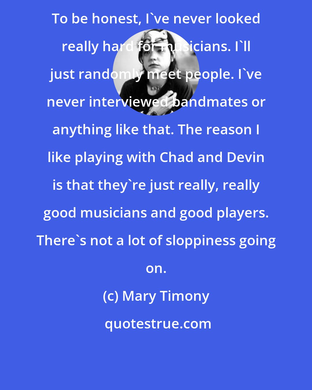 Mary Timony: To be honest, I've never looked really hard for musicians. I'll just randomly meet people. I've never interviewed bandmates or anything like that. The reason I like playing with Chad and Devin is that they're just really, really good musicians and good players. There's not a lot of sloppiness going on.