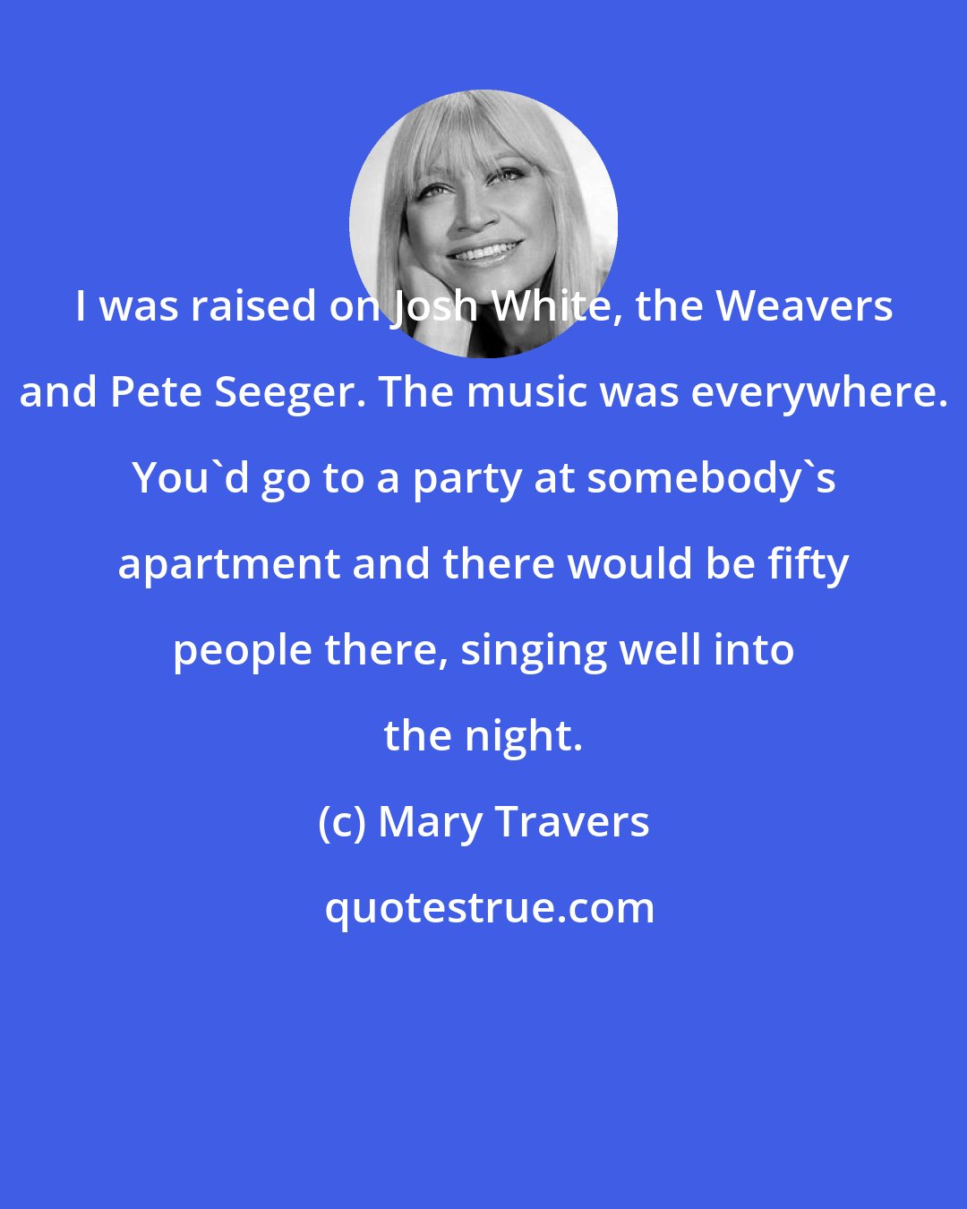 Mary Travers: I was raised on Josh White, the Weavers and Pete Seeger. The music was everywhere. You'd go to a party at somebody's apartment and there would be fifty people there, singing well into the night.