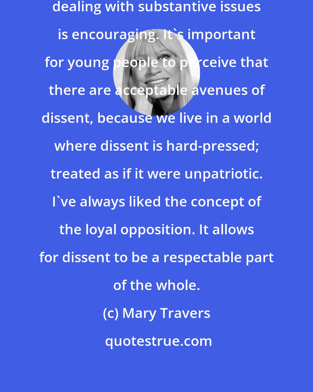 Mary Travers: The fact that there are singer-songwriters dealing with substantive issues is encouraging. It's important for young people to perceive that there are acceptable avenues of dissent, because we live in a world where dissent is hard-pressed; treated as if it were unpatriotic. I've always liked the concept of the loyal opposition. It allows for dissent to be a respectable part of the whole.