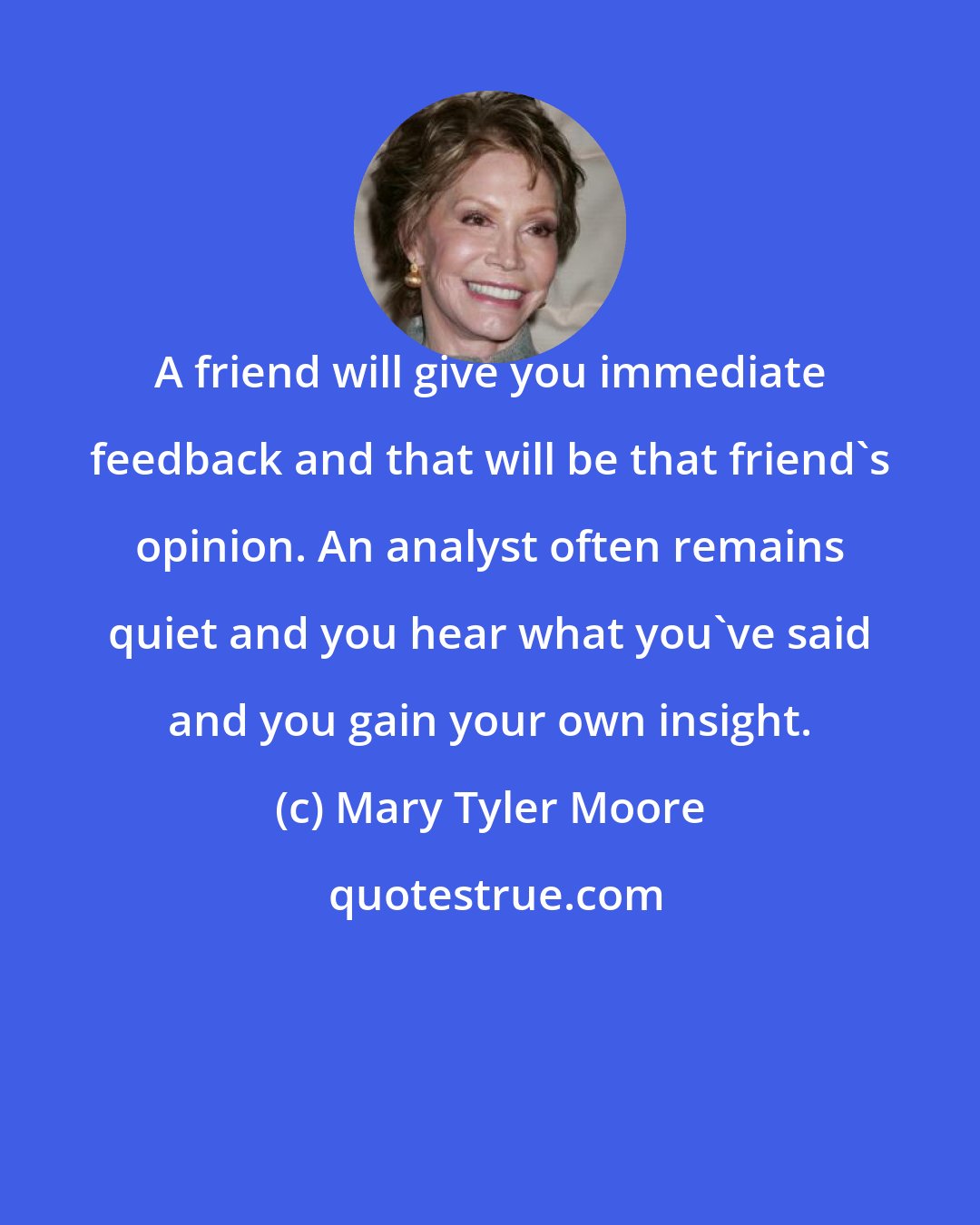 Mary Tyler Moore: A friend will give you immediate feedback and that will be that friend's opinion. An analyst often remains quiet and you hear what you've said and you gain your own insight.