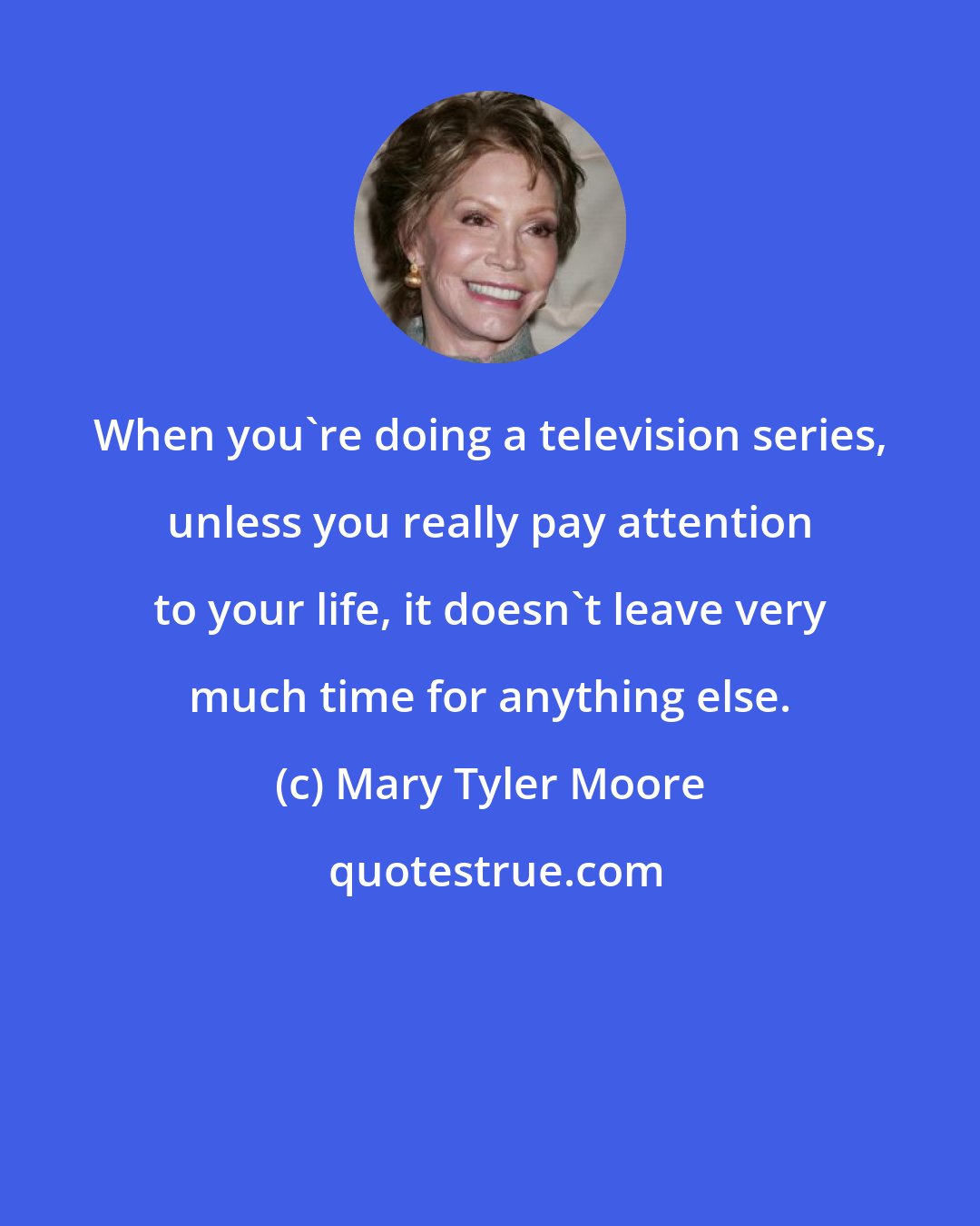 Mary Tyler Moore: When you're doing a television series, unless you really pay attention to your life, it doesn't leave very much time for anything else.