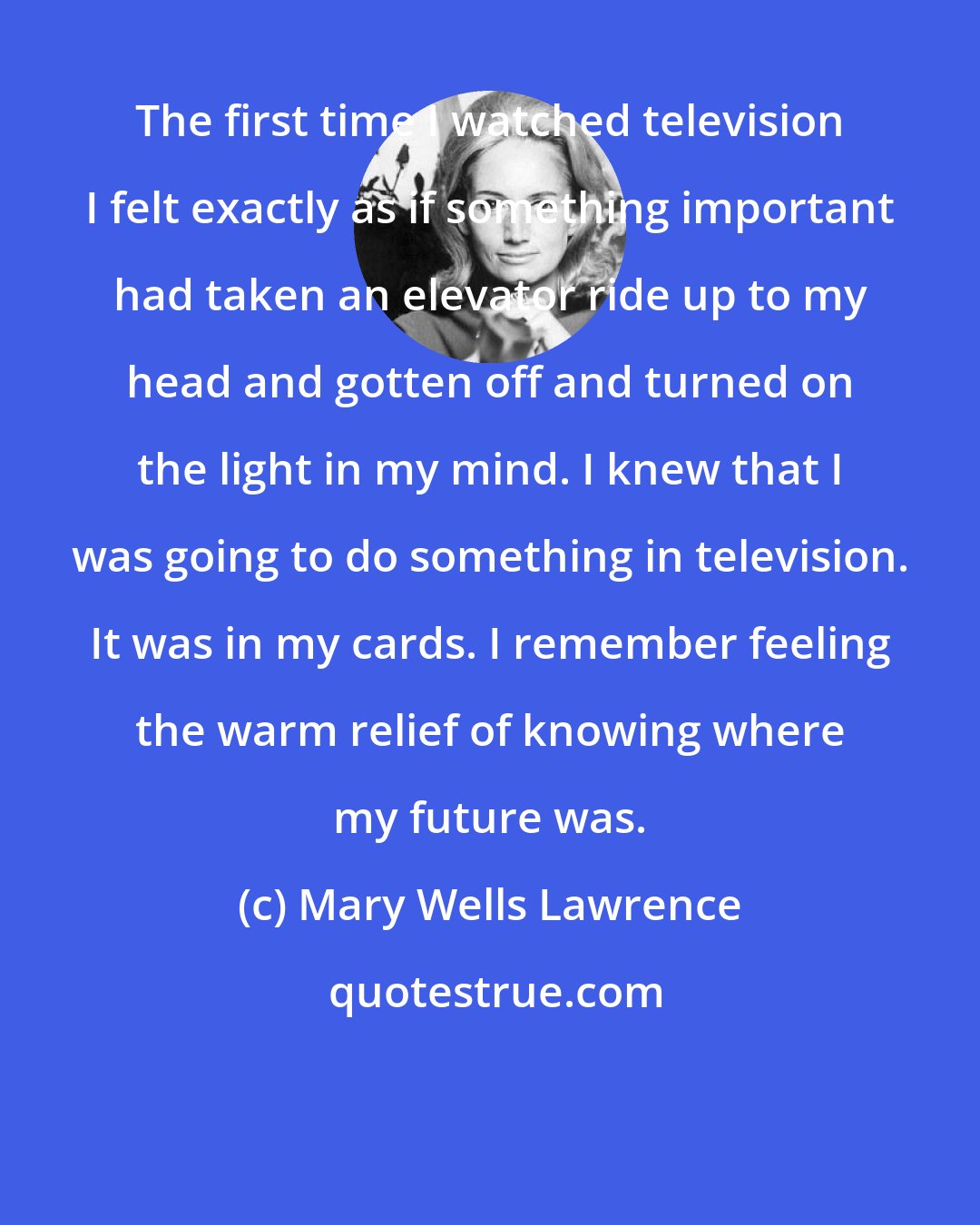 Mary Wells Lawrence: The first time I watched television I felt exactly as if something important had taken an elevator ride up to my head and gotten off and turned on the light in my mind. I knew that I was going to do something in television. It was in my cards. I remember feeling the warm relief of knowing where my future was.