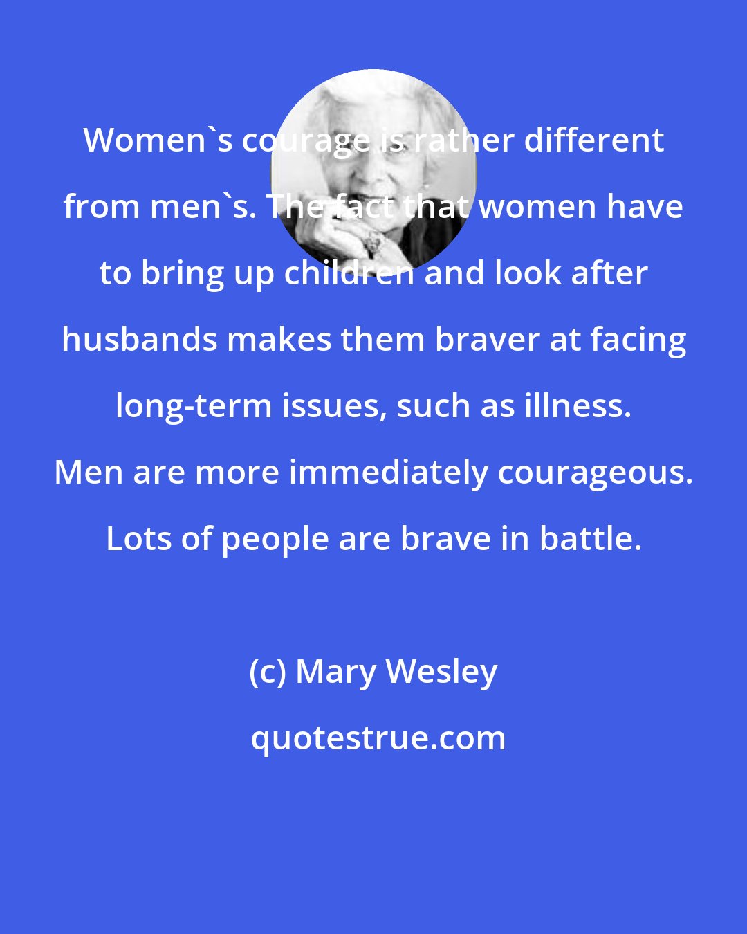 Mary Wesley: Women's courage is rather different from men's. The fact that women have to bring up children and look after husbands makes them braver at facing long-term issues, such as illness. Men are more immediately courageous. Lots of people are brave in battle.