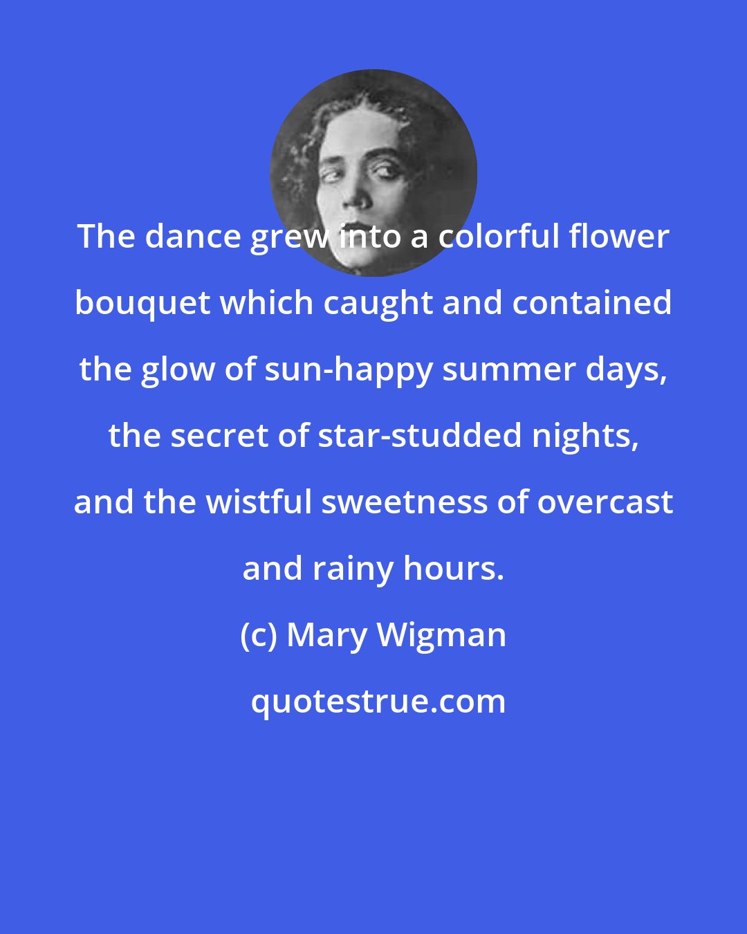Mary Wigman: The dance grew into a colorful flower bouquet which caught and contained the glow of sun-happy summer days, the secret of star-studded nights, and the wistful sweetness of overcast and rainy hours.