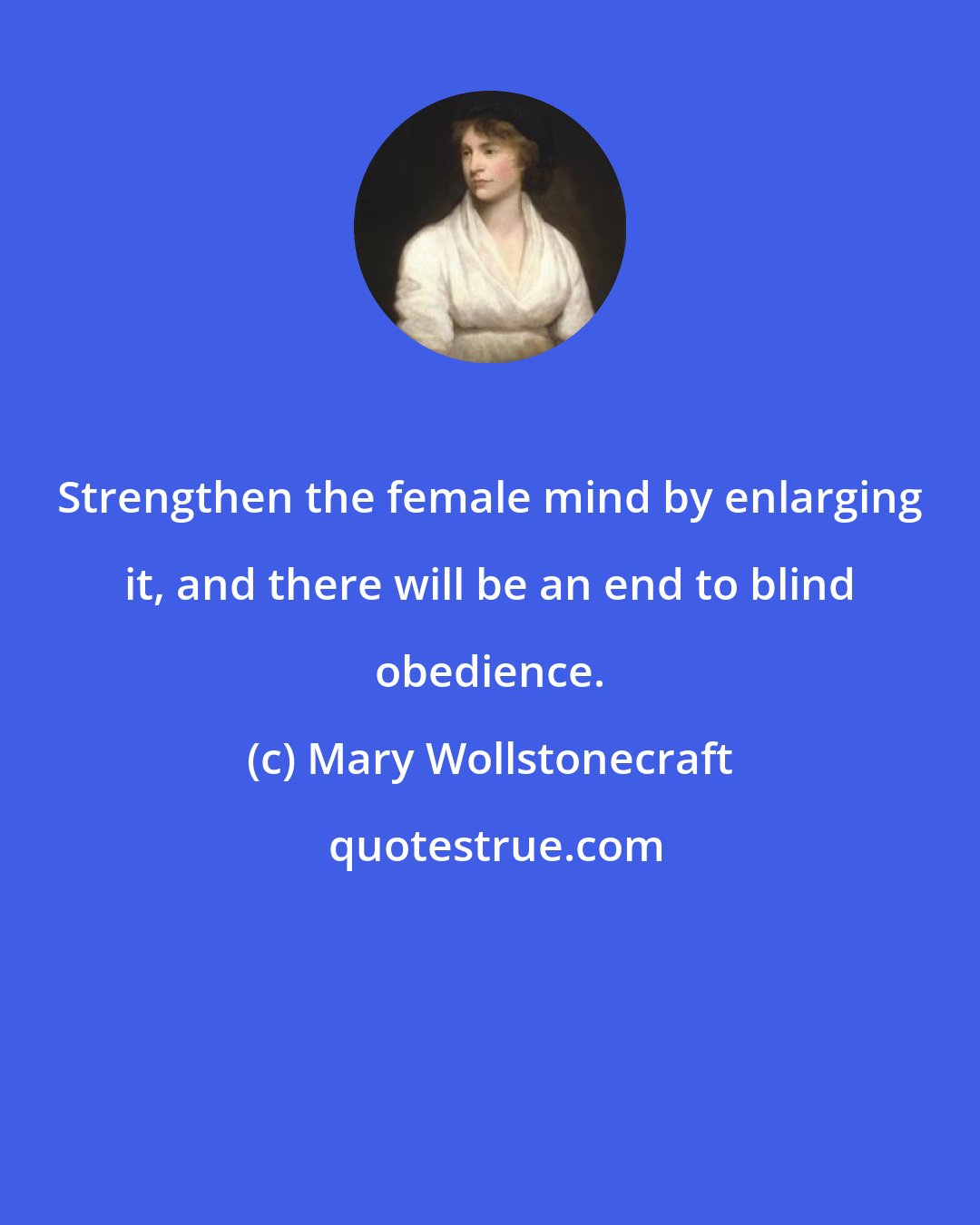 Mary Wollstonecraft: Strengthen the female mind by enlarging it, and there will be an end to blind obedience.