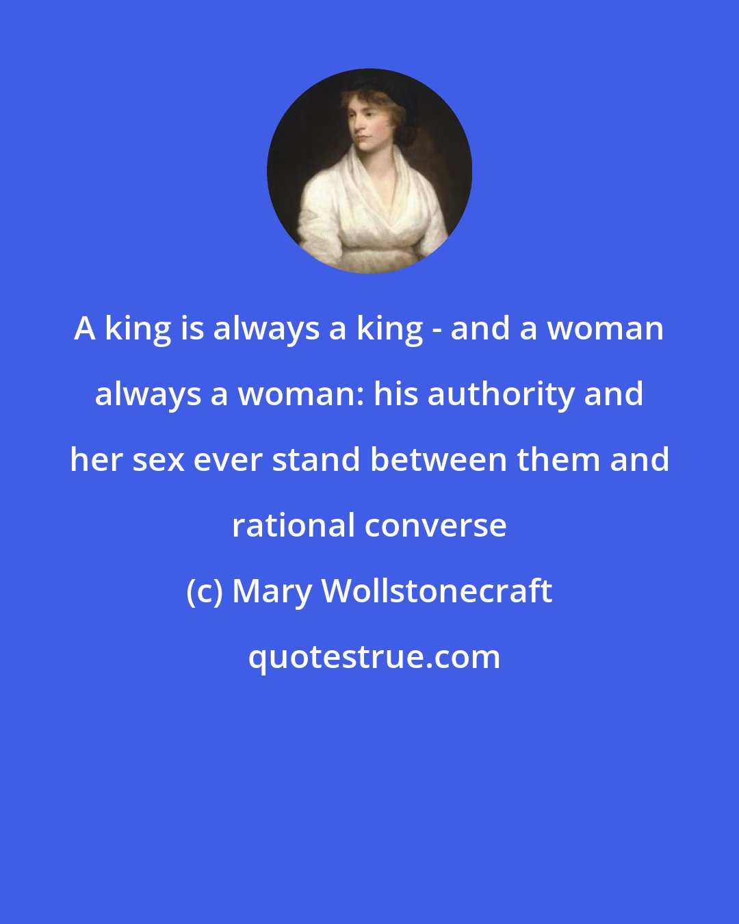Mary Wollstonecraft: A king is always a king - and a woman always a woman: his authority and her sex ever stand between them and rational converse