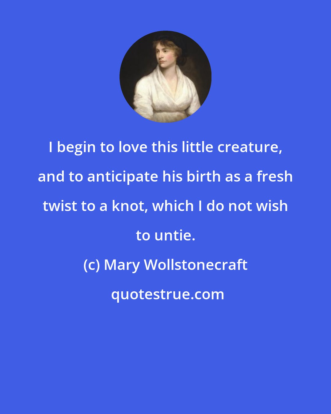 Mary Wollstonecraft: I begin to love this little creature, and to anticipate his birth as a fresh twist to a knot, which I do not wish to untie.
