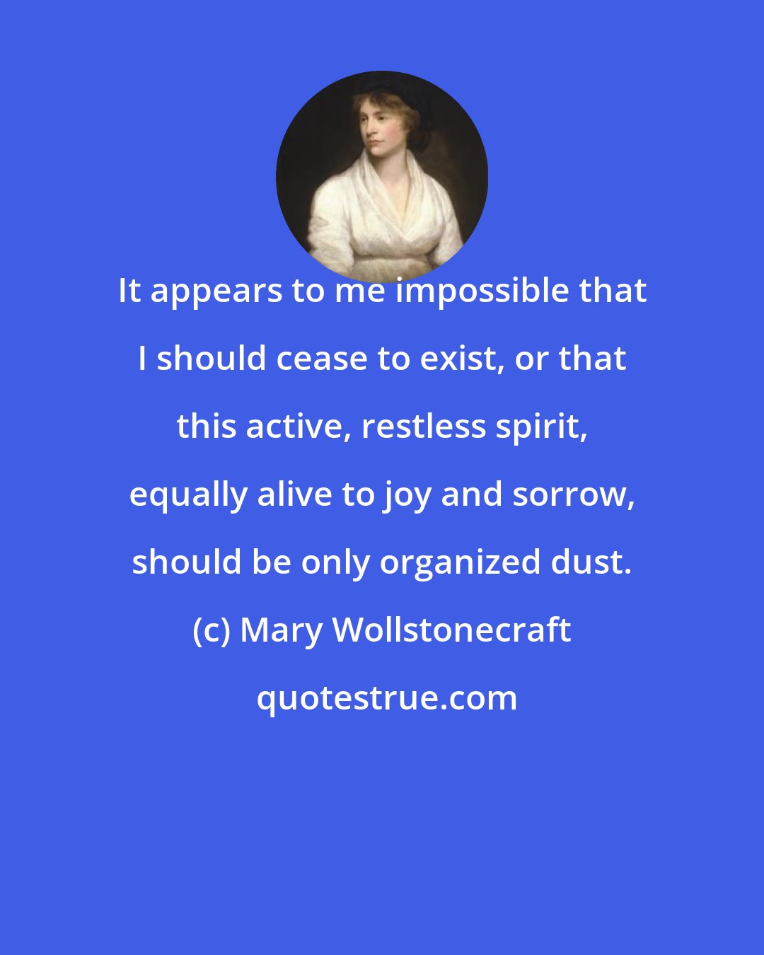 Mary Wollstonecraft: It appears to me impossible that I should cease to exist, or that this active, restless spirit, equally alive to joy and sorrow, should be only organized dust.
