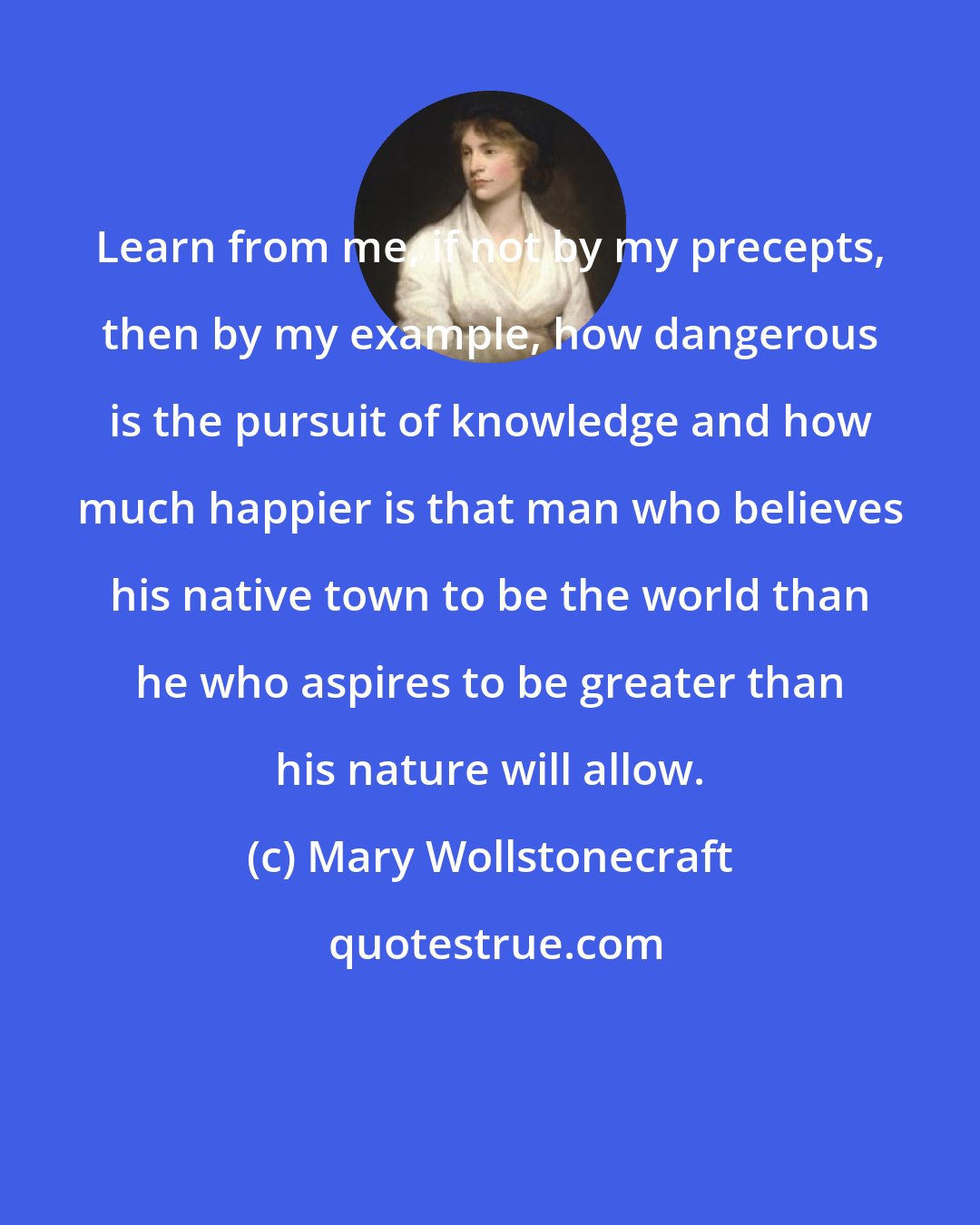 Mary Wollstonecraft: Learn from me, if not by my precepts, then by my example, how dangerous is the pursuit of knowledge and how much happier is that man who believes his native town to be the world than he who aspires to be greater than his nature will allow.