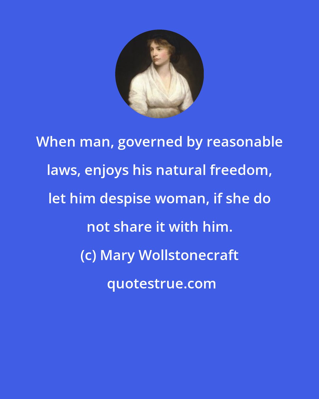 Mary Wollstonecraft: When man, governed by reasonable laws, enjoys his natural freedom, let him despise woman, if she do not share it with him.