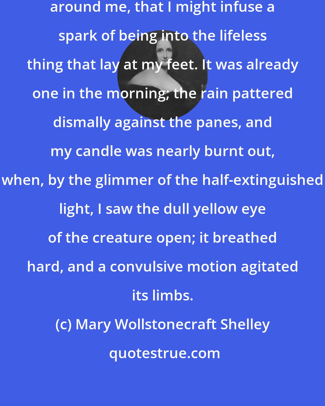 Mary Wollstonecraft Shelley: I collected the instruments of life around me, that I might infuse a spark of being into the lifeless thing that lay at my feet. It was already one in the morning; the rain pattered dismally against the panes, and my candle was nearly burnt out, when, by the glimmer of the half-extinguished light, I saw the dull yellow eye of the creature open; it breathed hard, and a convulsive motion agitated its limbs.