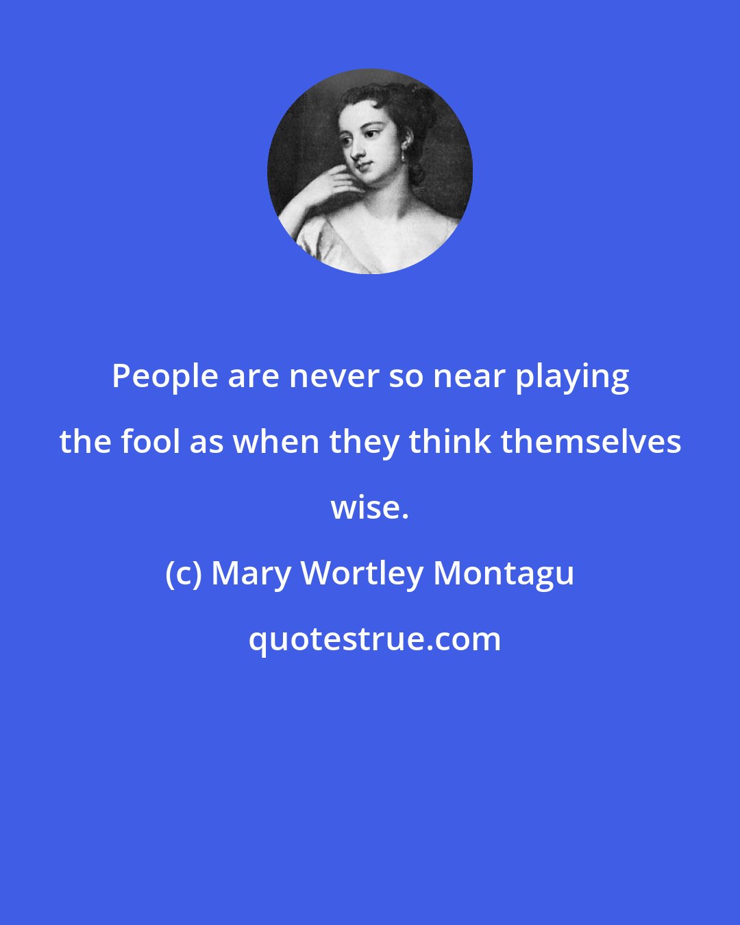 Mary Wortley Montagu: People are never so near playing the fool as when they think themselves wise.