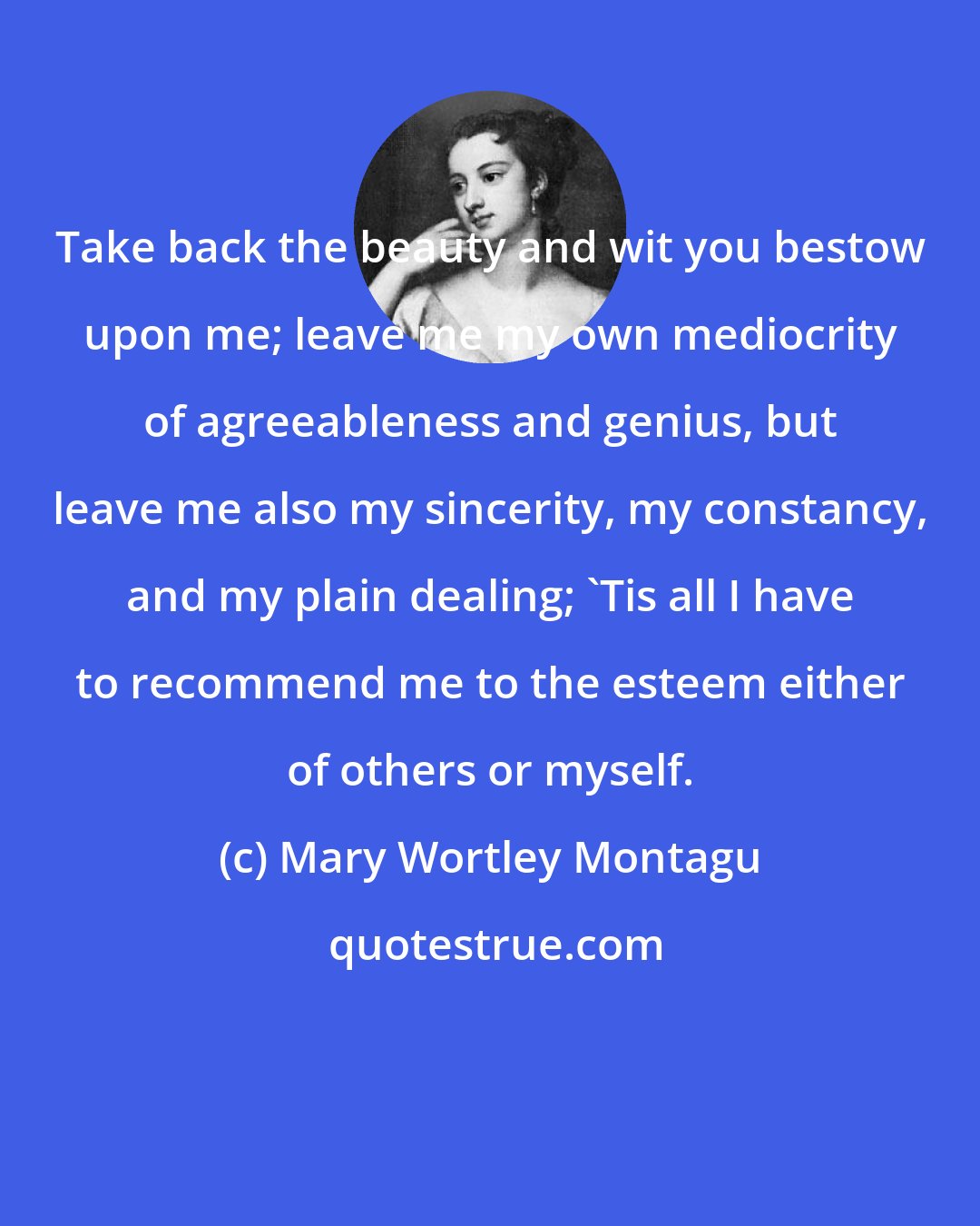 Mary Wortley Montagu: Take back the beauty and wit you bestow upon me; leave me my own mediocrity of agreeableness and genius, but leave me also my sincerity, my constancy, and my plain dealing; 'Tis all I have to recommend me to the esteem either of others or myself.