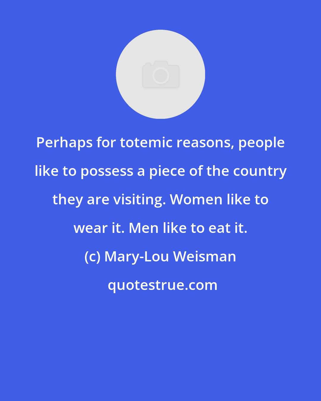 Mary-Lou Weisman: Perhaps for totemic reasons, people like to possess a piece of the country they are visiting. Women like to wear it. Men like to eat it.