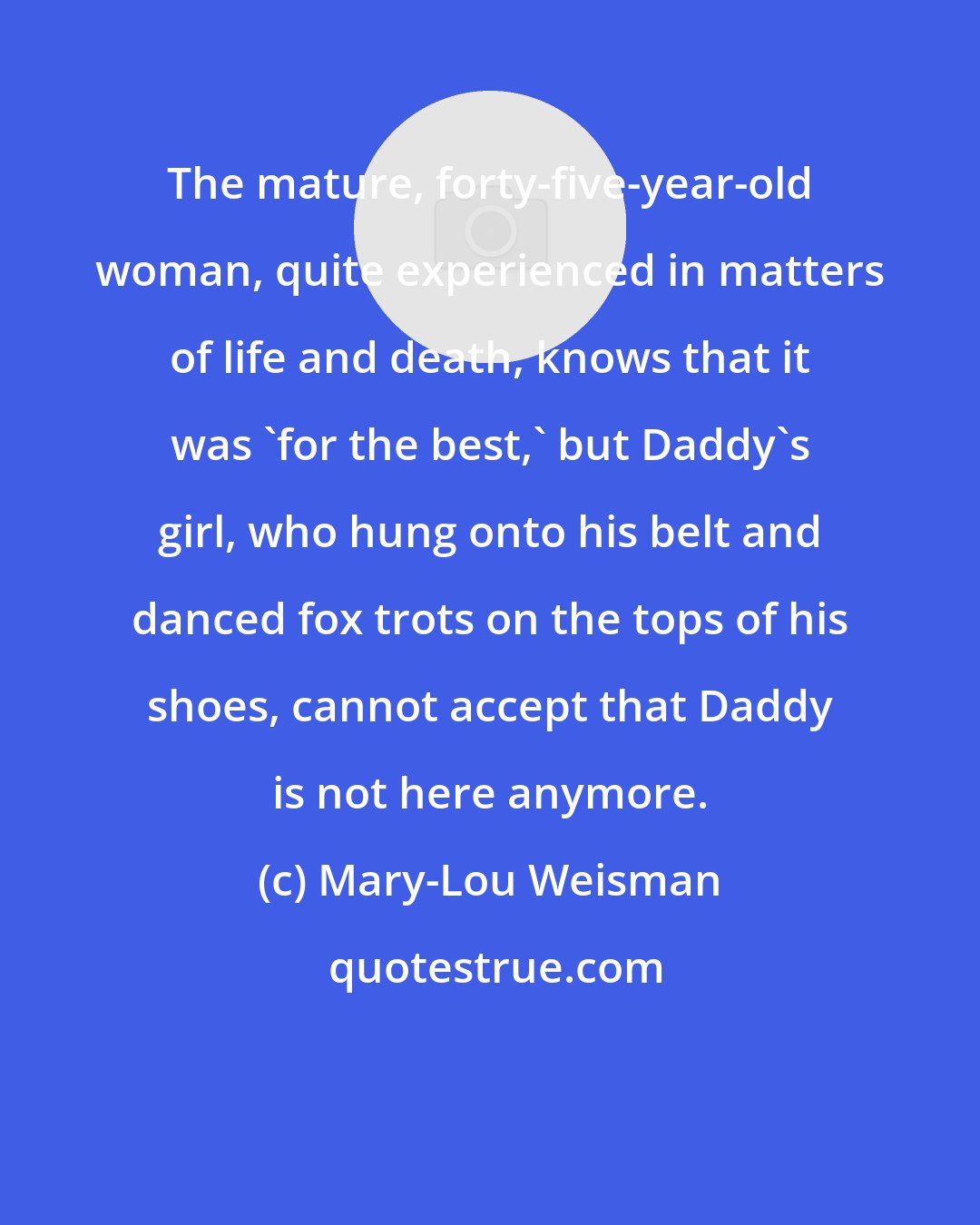 Mary-Lou Weisman: The mature, forty-five-year-old woman, quite experienced in matters of life and death, knows that it was 'for the best,' but Daddy's girl, who hung onto his belt and danced fox trots on the tops of his shoes, cannot accept that Daddy is not here anymore.