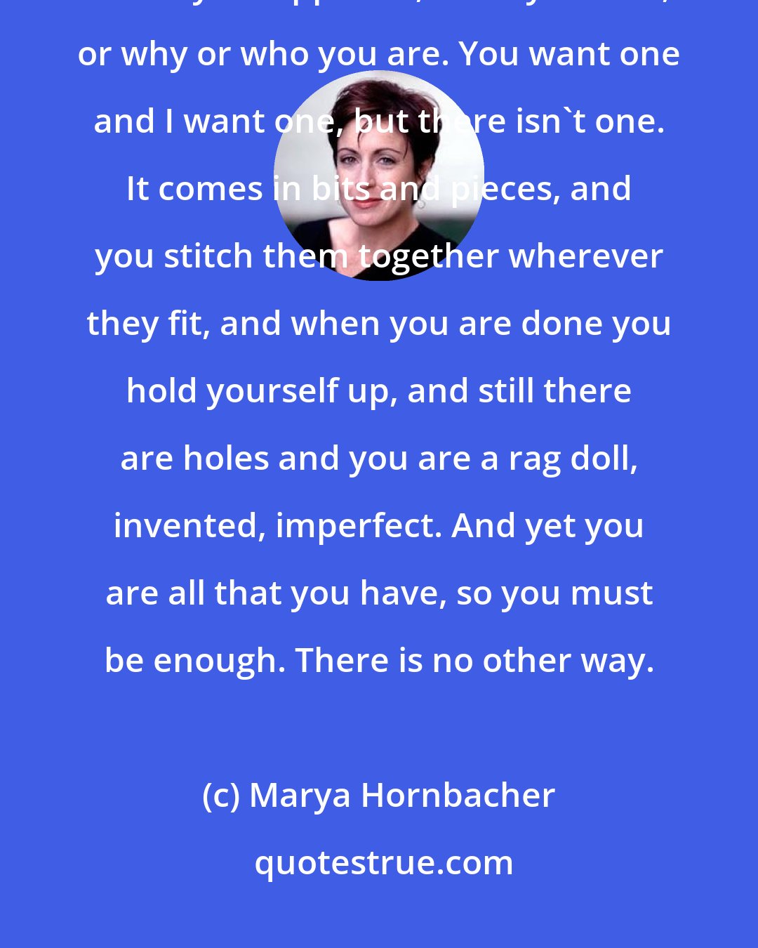 Marya Hornbacher: There is never a sudden revelation, a complete and tidy explanation for why it happened, or why it ends, or why or who you are. You want one and I want one, but there isn't one. It comes in bits and pieces, and you stitch them together wherever they fit, and when you are done you hold yourself up, and still there are holes and you are a rag doll, invented, imperfect. And yet you are all that you have, so you must be enough. There is no other way.