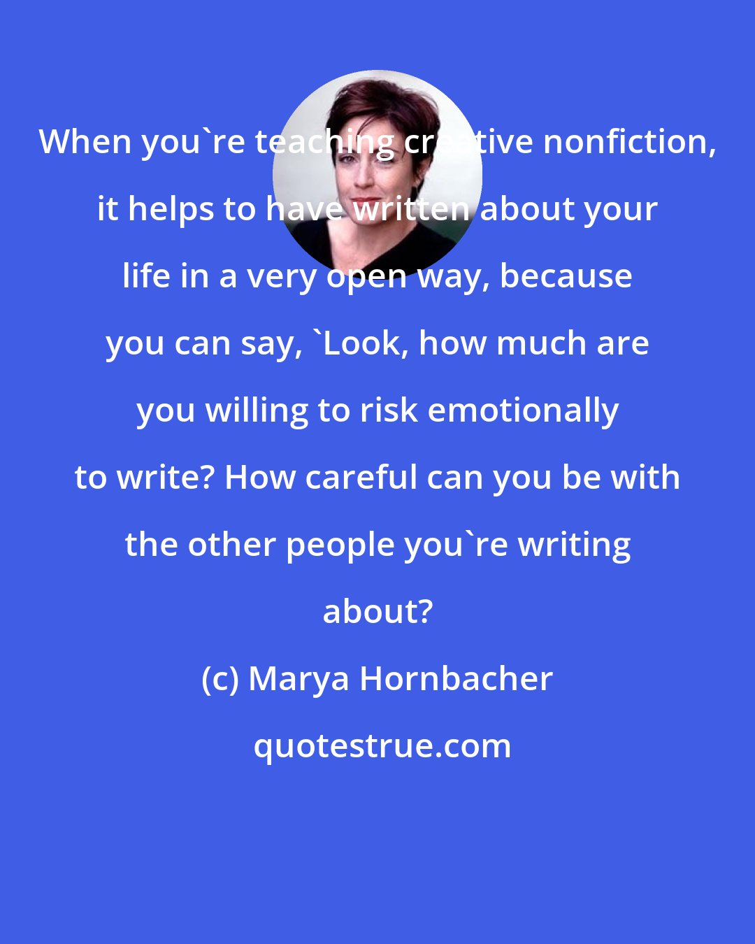 Marya Hornbacher: When you're teaching creative nonfiction, it helps to have written about your life in a very open way, because you can say, 'Look, how much are you willing to risk emotionally to write? How careful can you be with the other people you're writing about?