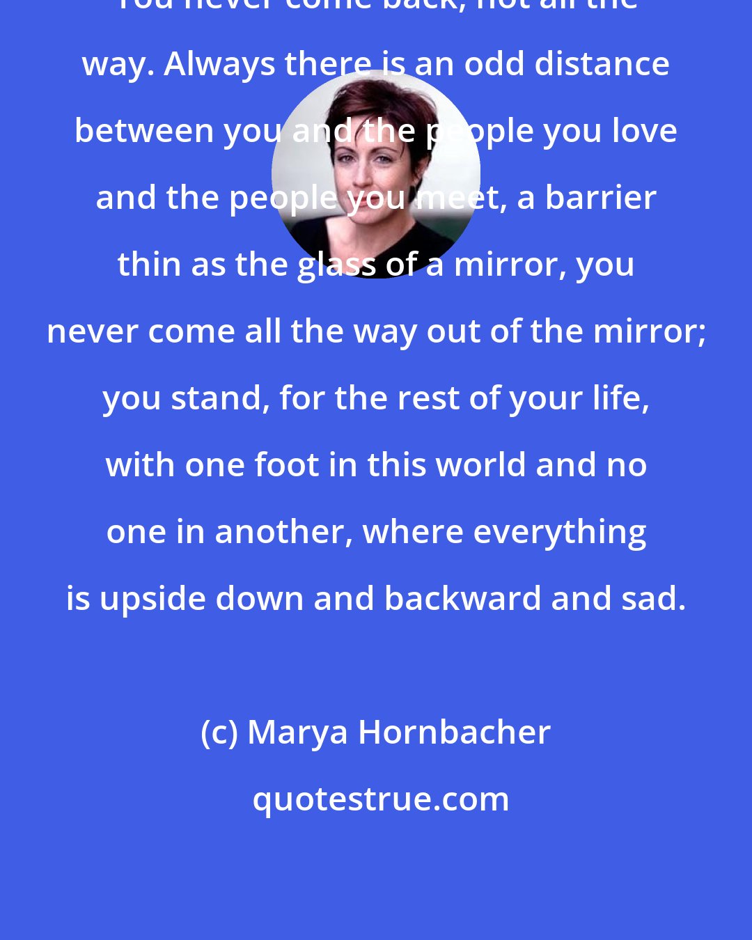 Marya Hornbacher: You never come back, not all the way. Always there is an odd distance between you and the people you love and the people you meet, a barrier thin as the glass of a mirror, you never come all the way out of the mirror; you stand, for the rest of your life, with one foot in this world and no one in another, where everything is upside down and backward and sad.