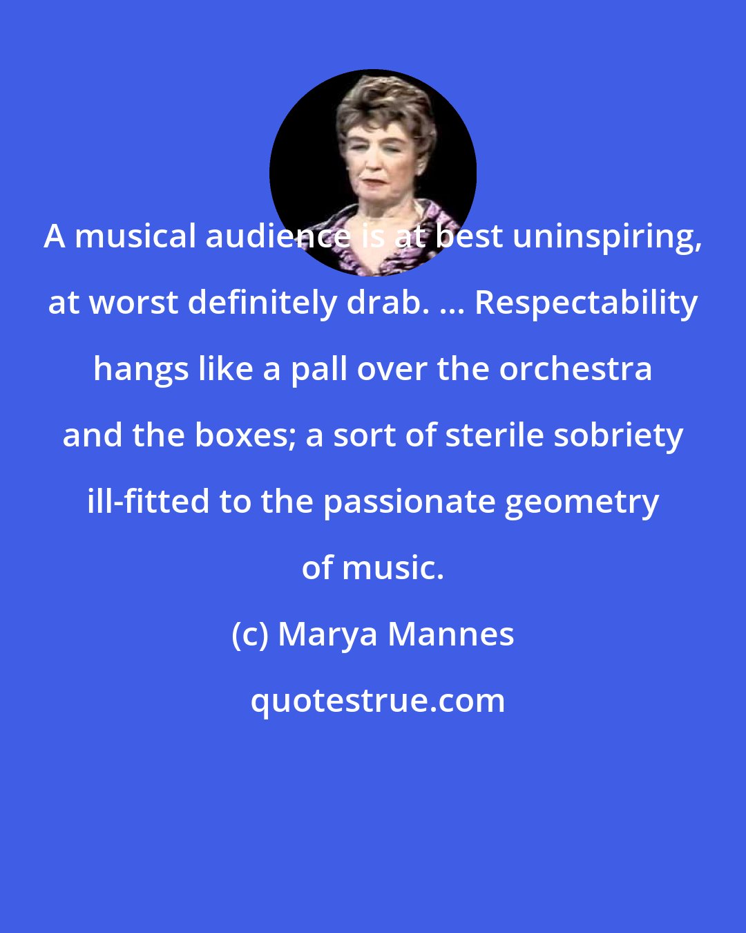 Marya Mannes: A musical audience is at best uninspiring, at worst definitely drab. ... Respectability hangs like a pall over the orchestra and the boxes; a sort of sterile sobriety ill-fitted to the passionate geometry of music.