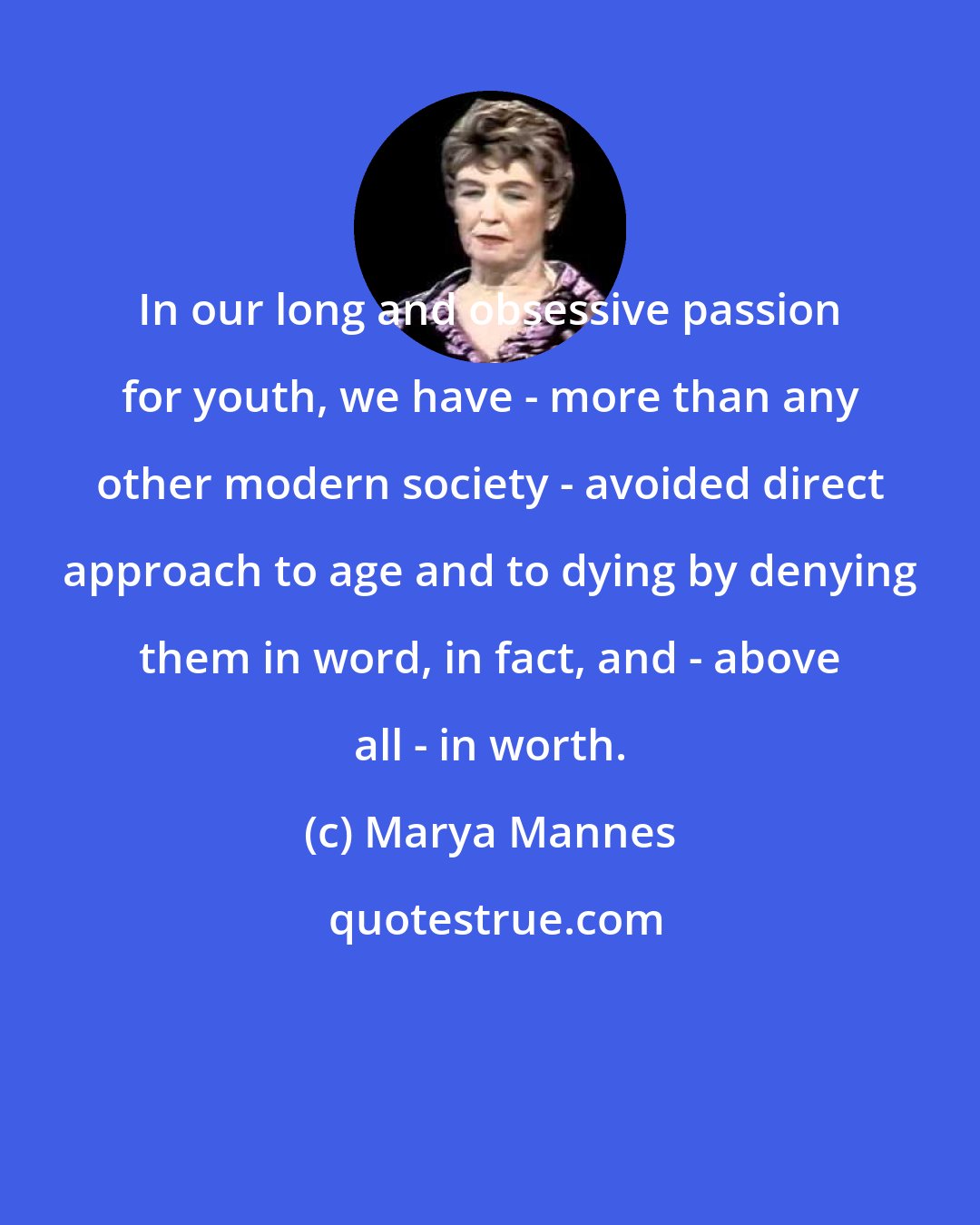Marya Mannes: In our long and obsessive passion for youth, we have - more than any other modern society - avoided direct approach to age and to dying by denying them in word, in fact, and - above all - in worth.