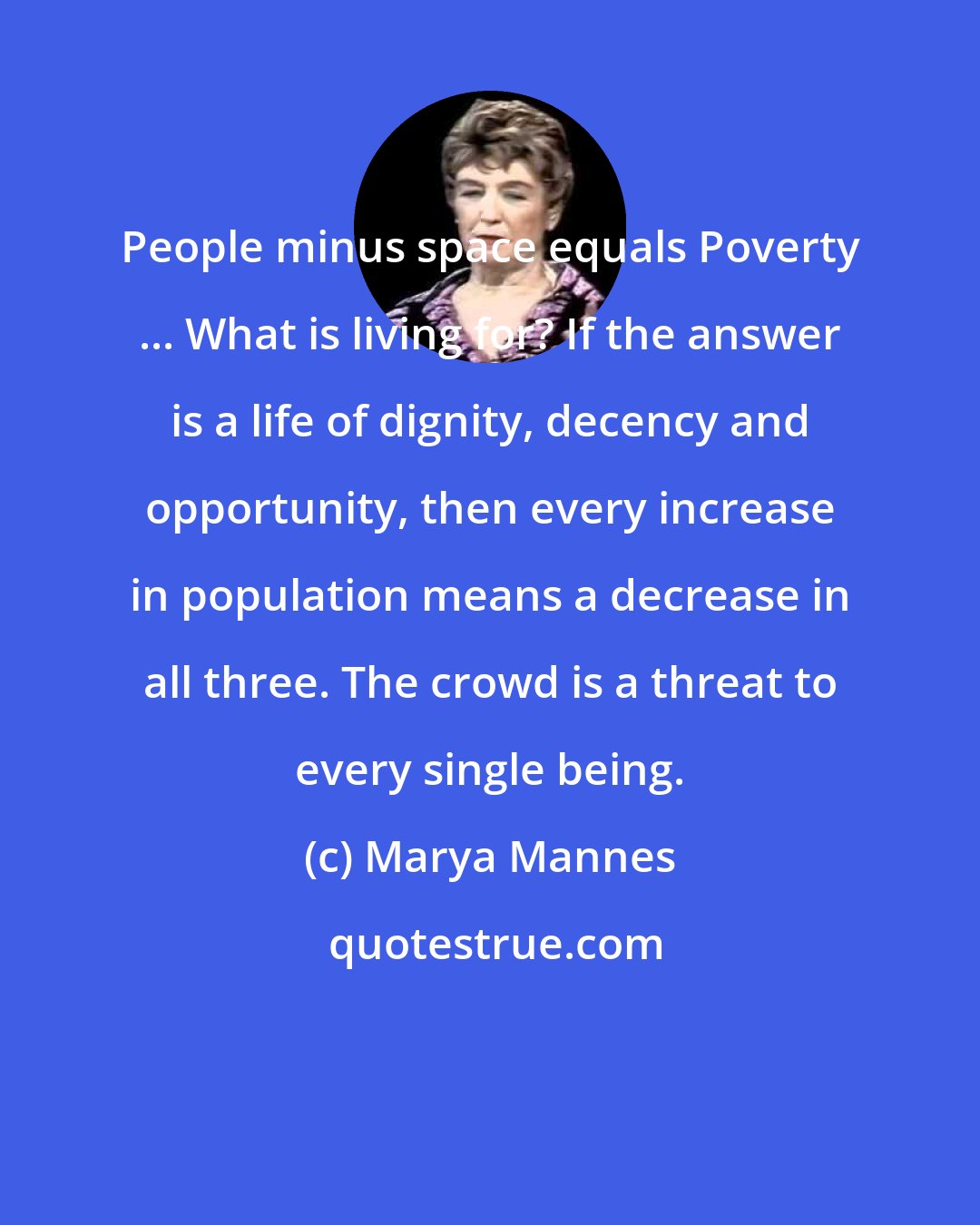 Marya Mannes: People minus space equals Poverty ... What is living for? If the answer is a life of dignity, decency and opportunity, then every increase in population means a decrease in all three. The crowd is a threat to every single being.