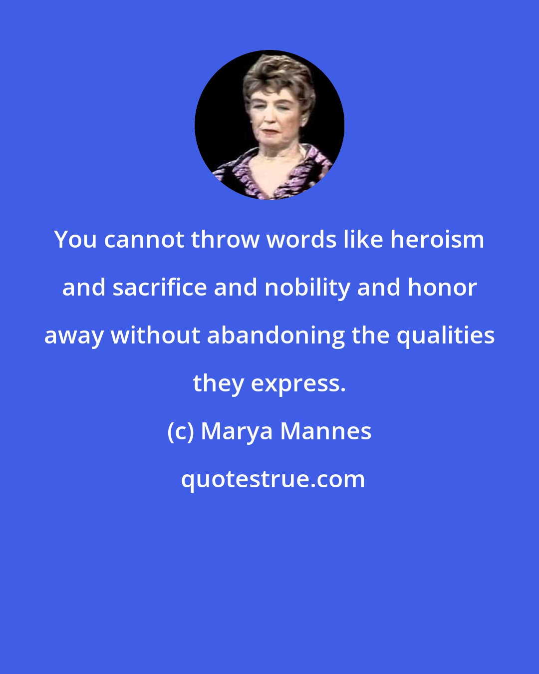 Marya Mannes: You cannot throw words like heroism and sacrifice and nobility and honor away without abandoning the qualities they express.