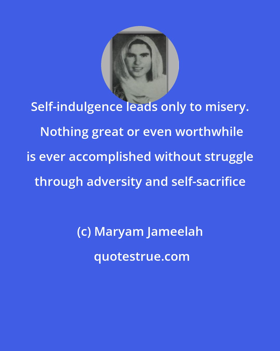 Maryam Jameelah: Self-indulgence leads only to misery.  Nothing great or even worthwhile is ever accomplished without struggle through adversity and self-sacrifice