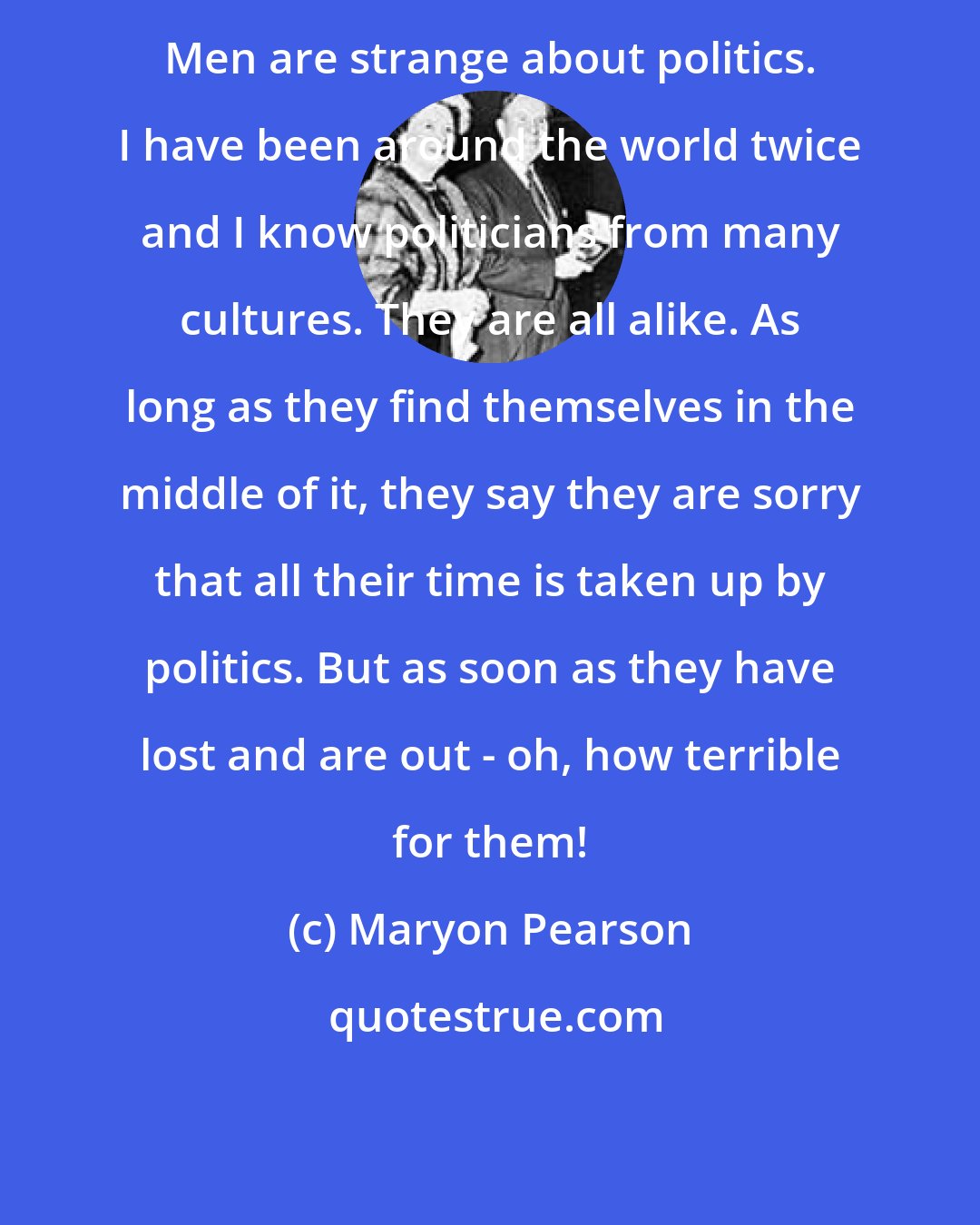 Maryon Pearson: Men are strange about politics. I have been around the world twice and I know politicians from many cultures. They are all alike. As long as they find themselves in the middle of it, they say they are sorry that all their time is taken up by politics. But as soon as they have lost and are out - oh, how terrible for them!