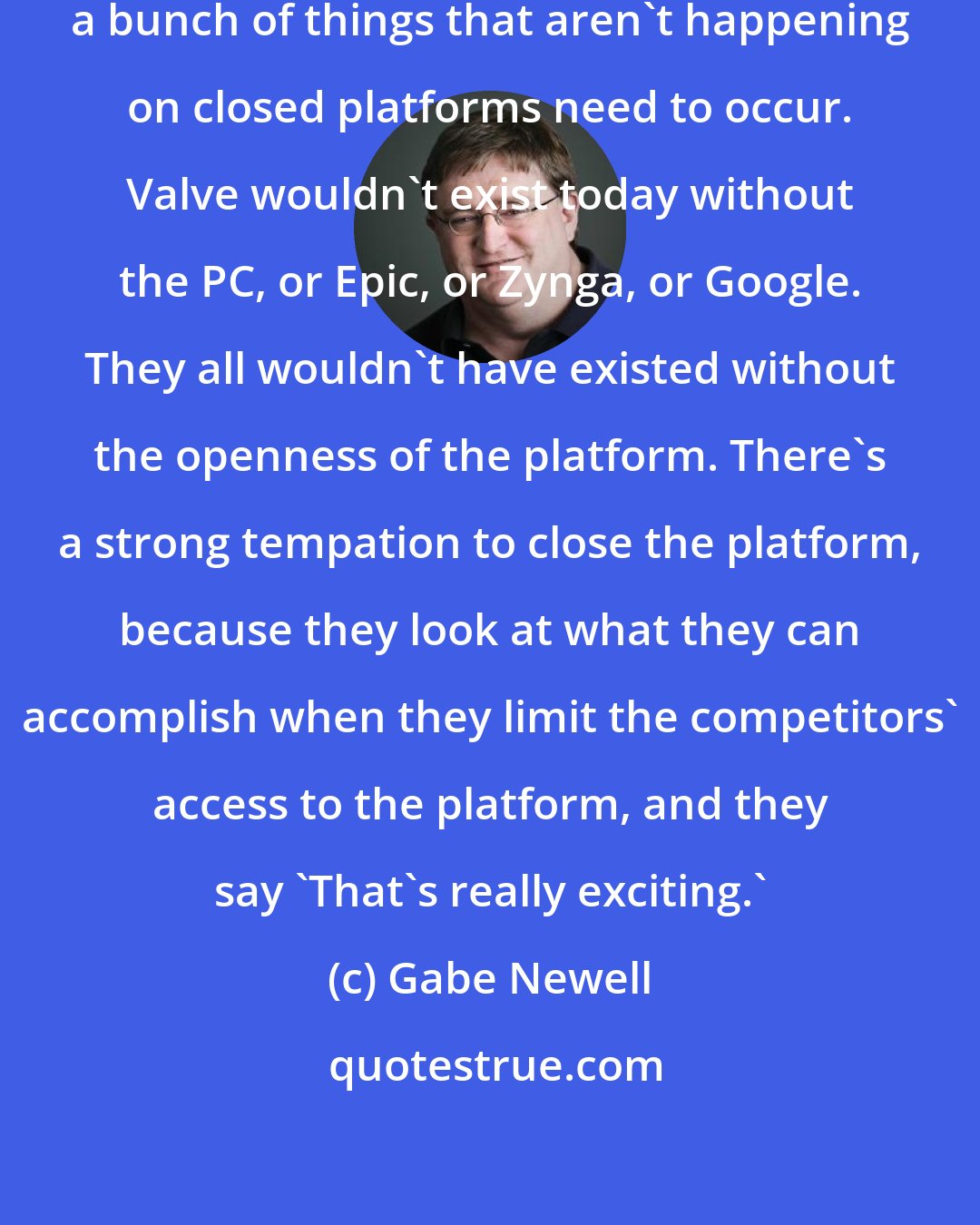 Gabe Newell: In order for innovation to happen, a bunch of things that aren't happening on closed platforms need to occur. Valve wouldn't exist today without the PC, or Epic, or Zynga, or Google. They all wouldn't have existed without the openness of the platform. There's a strong tempation to close the platform, because they look at what they can accomplish when they limit the competitors' access to the platform, and they say 'That's really exciting.'