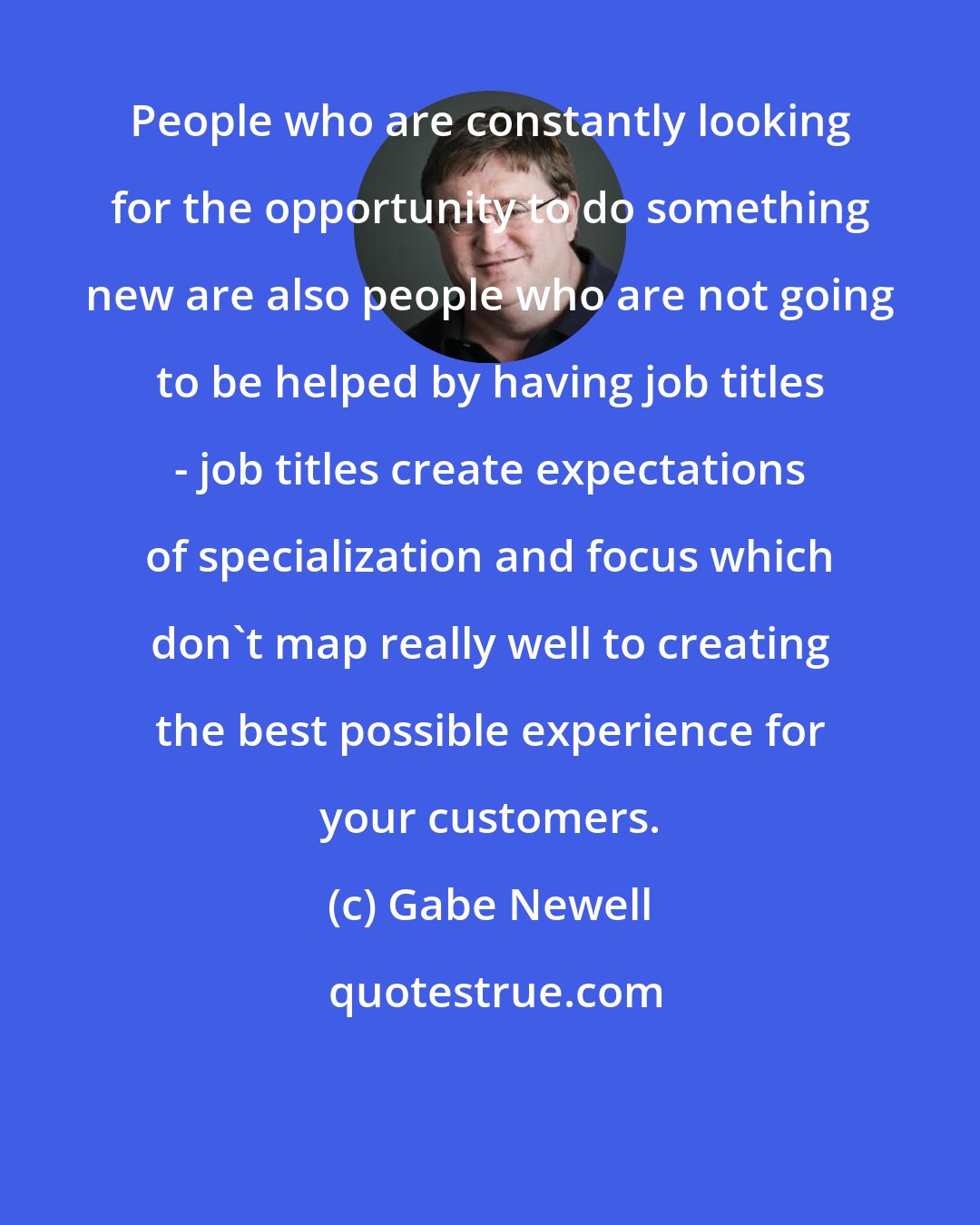 Gabe Newell: People who are constantly looking for the opportunity to do something new are also people who are not going to be helped by having job titles - job titles create expectations of specialization and focus which don't map really well to creating the best possible experience for your customers.