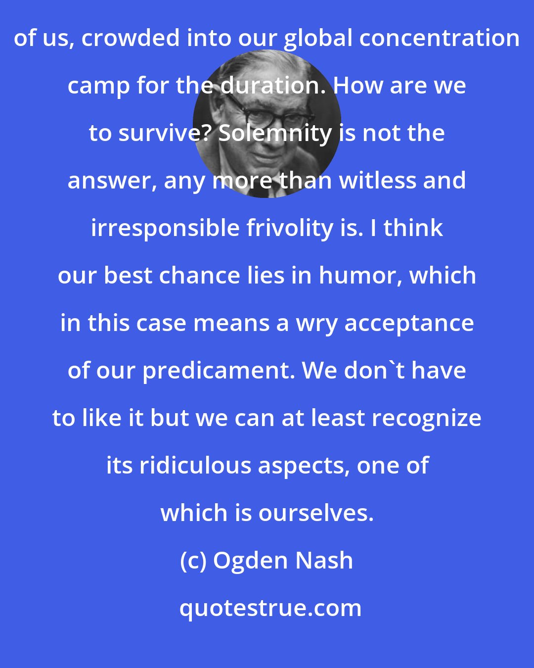 Ogden Nash: Among other things I think humor is a shield, a weapon, a survival kit. So here we are several billion of us, crowded into our global concentration camp for the duration. How are we to survive? Solemnity is not the answer, any more than witless and irresponsible frivolity is. I think our best chance lies in humor, which in this case means a wry acceptance of our predicament. We don't have to like it but we can at least recognize its ridiculous aspects, one of which is ourselves.