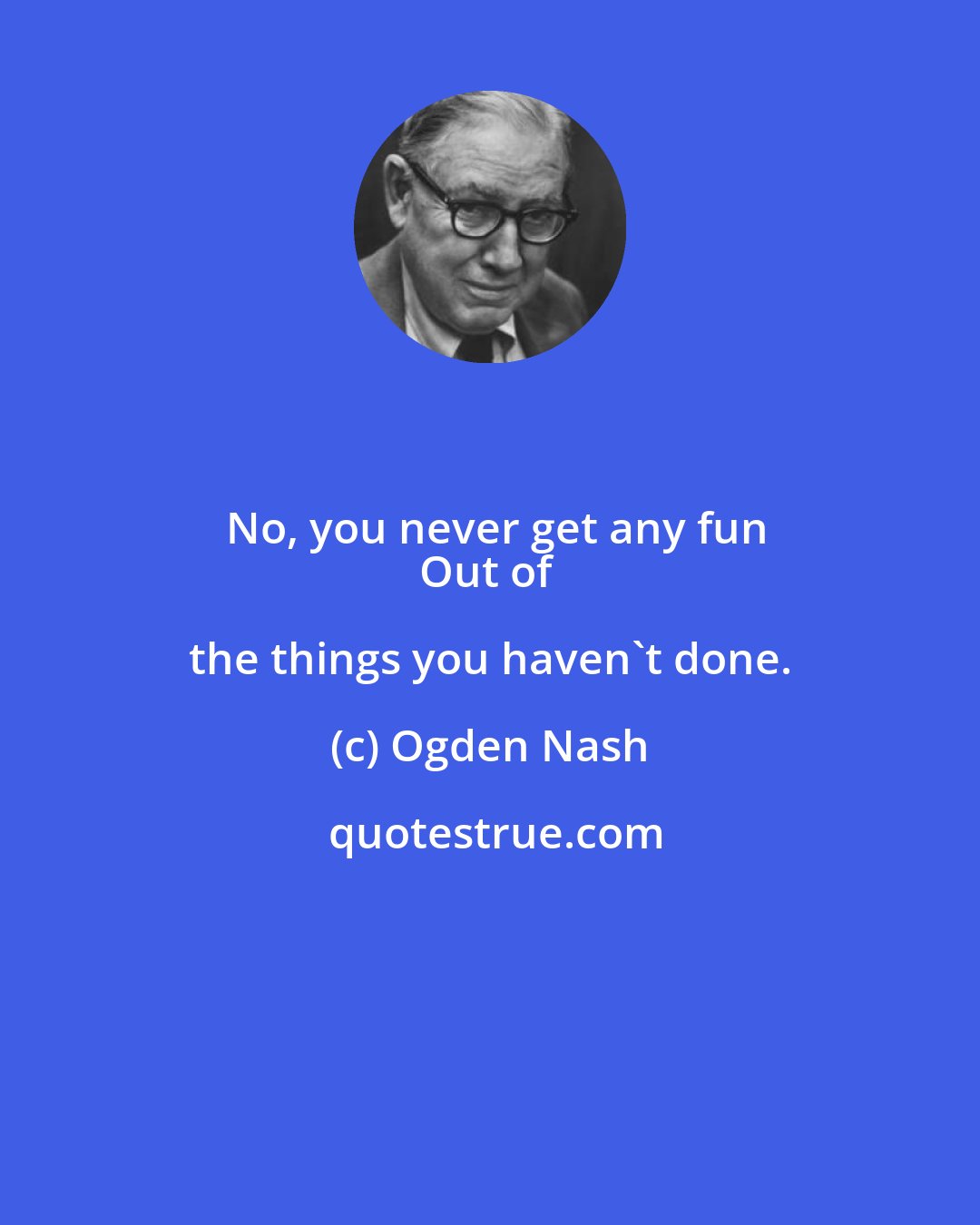 Ogden Nash: No, you never get any fun
Out of the things you haven't done.